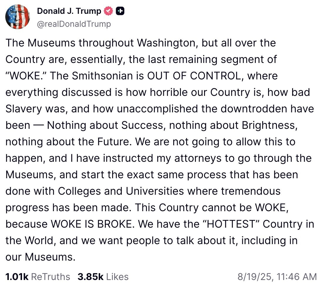 Tweet by
Donald J. Trump
@realDonald Trump

The Museums throughout Washington, but all over the Country are, essentially, the last remaining segment of "WOKE." The Smithsonian is OUT OF CONTROL, where everything discussed is how horrible our Country is, how bad Slavery was, and how unaccomplished the downtrodden have been - Nothing about Success, nothing about Brightness, nothing about the Future. We are not going to allow this to happen, and I have instructed my attorneys to go through the Museums, and start the exact same process that has been done with Colleges and Universities where tremendous progress has been made. This Country cannot be WOKE, because WOKE IS BROKE. We have the "HOTTEST" Country in the World, and we want people to talk about it, including in our Museums.

8/19/25, 11:46 AM