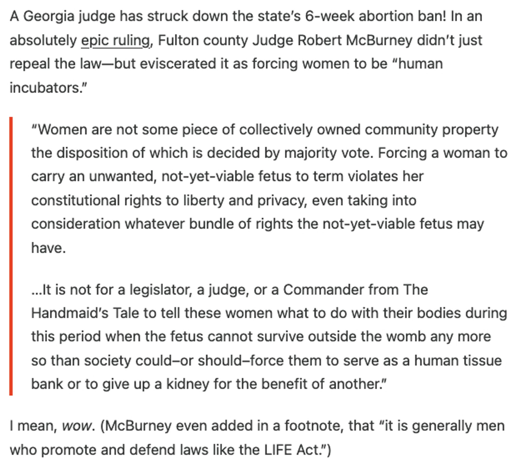 A Georgia judge has struck down the state’s 6-week abortion ban! In an absolutely epic ruling, Fulton county Judge Robert McBurney didn’t just repeal the law—but eviscerated it as forcing women to be “human incubators.”

    “Women are not some piece of collectively owned community property the disposition of which is decided by majority vote. Forcing a woman to carry an unwanted, not-yet-viable fetus to term violates her constitutional rights to liberty and privacy, even taking into consideration whatever bundle of rights the not-yet-viable fetus may have.

    …It is not for a legislator, a judge, or a Commander from The Handmaid’s Tale to tell these women what to do with their bodies during this period when the fetus cannot survive outside the womb any more so than society could–or should–force them to serve as a human tissue bank or to give up a kidney for the benefit of another.”

I mean, wow. (McBurney even added in a footnote, that “it is generally men who promote and defend law