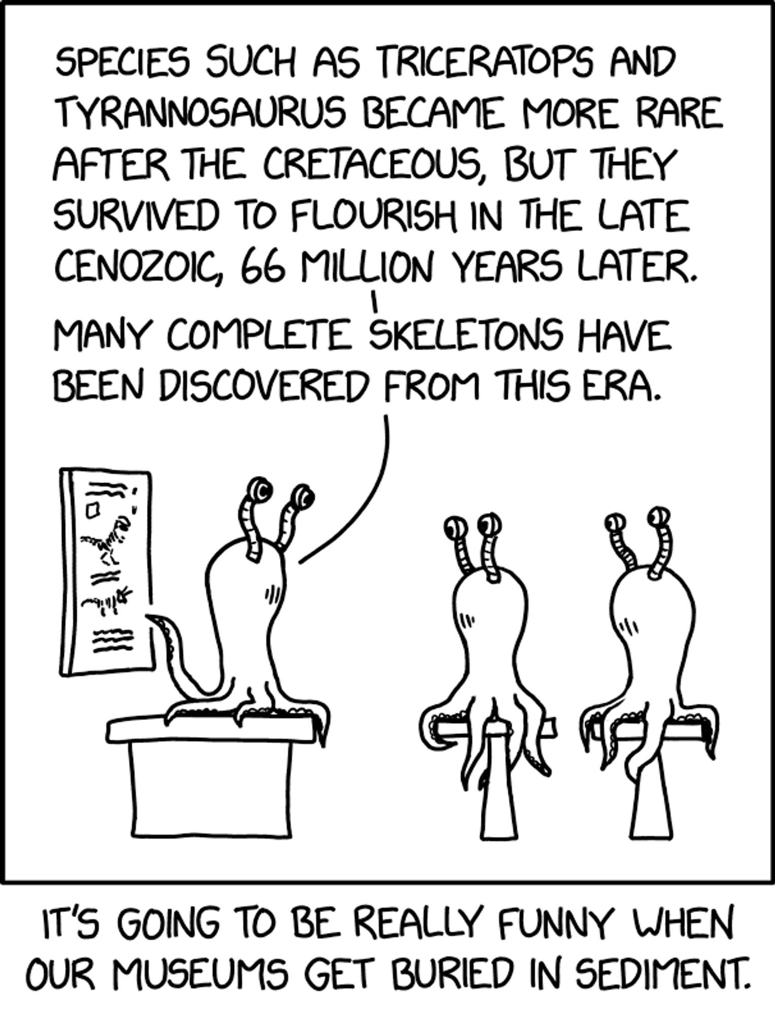 Un extraterrestre qui ressemble à une pieuvre explique à deux de ses congénères : SPECIES SUCH AS TRICERATOPS AND TYRANNOSAURUS BECAME MORE RARE AFTER THE CRETACEOUS, BUT THEY SURVIVED TO FLOURISH IN THE LATE CENOZOIC, 66 MILLION YEARS LATER. MANY COMPLETE SKELETONS HAVE BEEN DISCOVERED FROM THIS ERA.

Légende de l'auteur : IT'S GOING TO BE REALLY FUNNY WHEN
OUR MUSEUMS GET BURIED IN SEDIMENT.