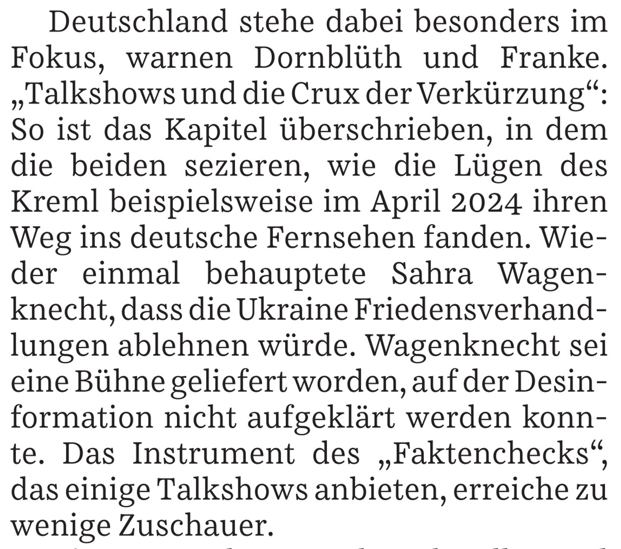 Deutschland stehe dabei im Fokus, warnen Dornblüth und Franke. "Talkshows und die Crux der Verkürzung": So ist das Kapitel überschrieben, in dem die beiden sezieren, wie die Lügen des Kreml beispielsweise im April 2024 ihren Weg ins deutsche Fernsehen fanden. Wieder einmal behauptete Sahra Wagenknecht, dass die Ukraine Friedensverhandlungen ablehnen würde. Wagenknecht sei eine Bühne geliefert worden, auf der Desinformation nicht aufgeklärt werden konnte. Das Instrument des "Faktenchecks", da einige Talkshows anbieten, erreiche zu wenige Zuschauer.