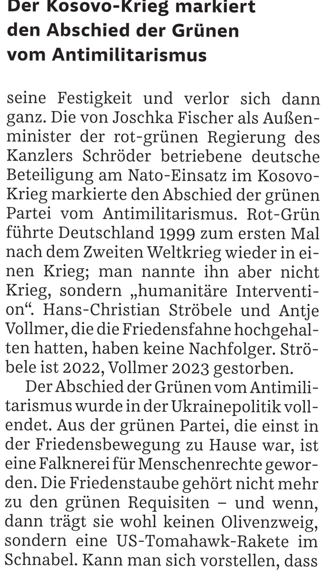 Die von Joschka Fischer als Außenminister der rot-grünen Regierung des Kanzlers Schröder betriebene deutsche Beteiligung am NATO-Einsatz im Kosovo markierte den Abschied der grünen Partei vom Antimilitarismus. Rot-Grün führte Deutschland 1999 zum ersten Mal nach dem 2. Weltkrieg wieder in einen Kriege; man ihn nicht Krieg, sondern „humanitäre Intervention“. Hans-Christian Ströbele und Antje Vollmer haben keine Nachfolger. Ströbele ist 2022, Vollmer 2023 gestorben. Der Abschied der Grünen vom Antimilitarismus wurde in der Ukrainepolitik vollendet. Aus der grünen Partei, die einst in der Friedensbewegung zu Hause war, ist eine Falknerei für Menschenrechte geworden. Die Friedenstaube gehört nicht mehr zu den grünen Requisiten - und wenn, dann trägt sie wohl keine Ölzweig, sondern eine US-Tomahawk-Rakete im Schnabel.