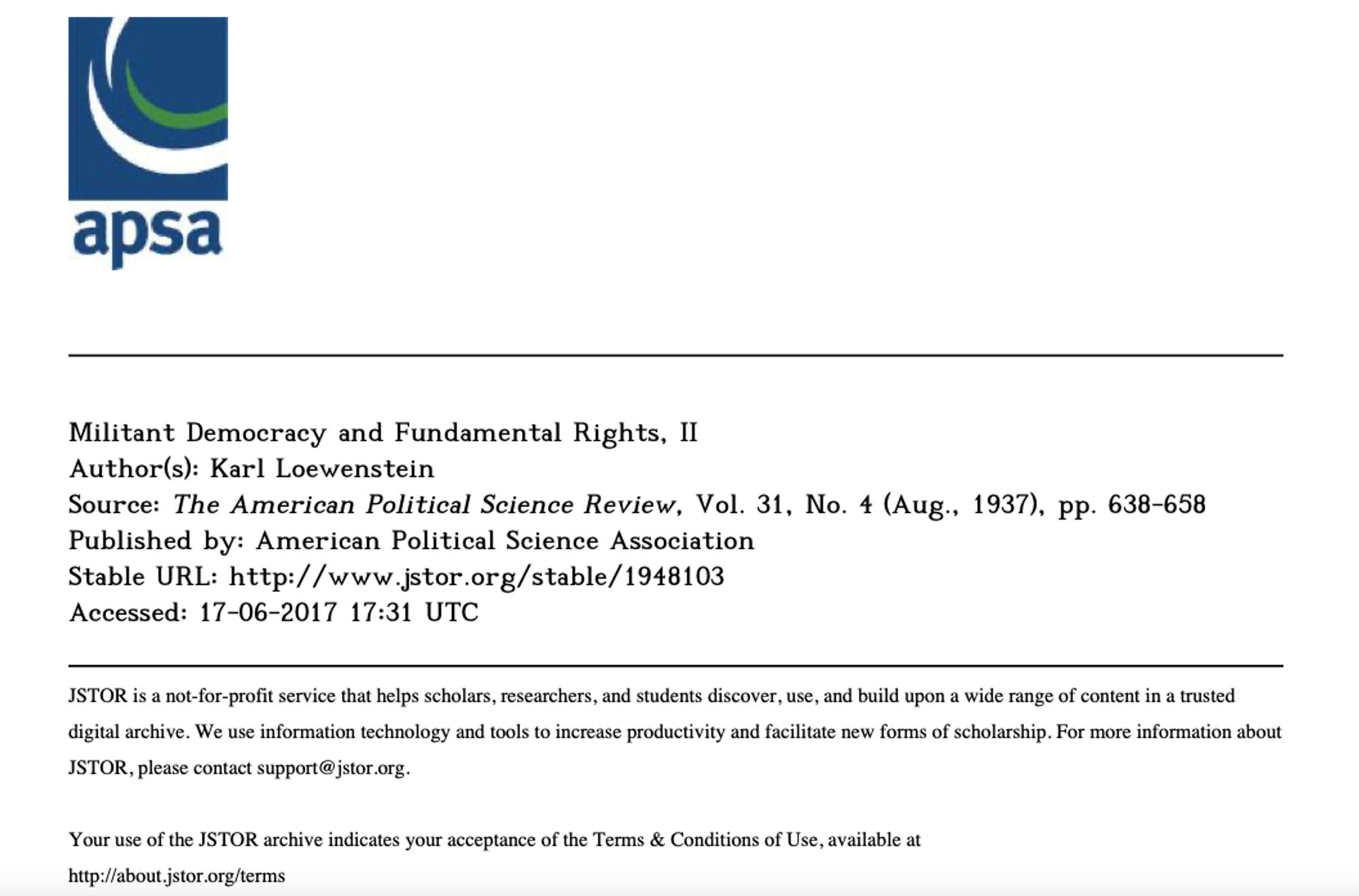 Quelle: 
Militant Democracy and Fundamental Rights, II
Author(s): Karl Loewenstein
Source: The American Political Science Review, Vol. 31, No. 4 (Aug., 1937), pp. 638-658 Published by: American Political Science Association
Stable URL: http://www.jstor.org/stable/1948103
Accessed: 17-06-2017 17:31 UTC
JSTOR is a not-for-profit service that helps scholars, researchers, and students discover, use, and build upon a wide range of content in a trusted digital archive. We use information technology and tools to increase productivity and facilitate new forms of scholarship. For more information about JSTOR, please contact support@jstor.org.
Your use of the JSTOR archive indicates your acceptance of the Terms & Conditions of Use, available at http://about.jstor.org/terms