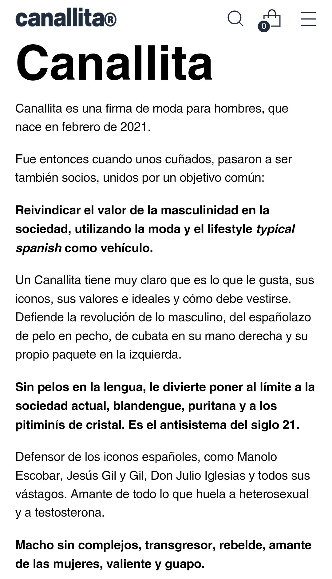 canallita®

Canallita

Canallita es una firma de moda para hombres, que nace en febrero de 2021.

Fue entonces cuando unos cuñados, pasaron a ser también socios, unidos por un objetivo común:

Reivindicar el valor de la masculinidad en la sociedad, utilizando la moda y el lifestyle typical spanish como vehículo.

Un Canallita tiene muy claro que es lo que le gusta, sus iconos, sus valores e ideales y cómo debe vestirse. Defiende la revolución de lo masculino, del españolazo de pelo en pecho, de cubata en su mano derecha y su propio paquete en la izquierda.

Sin pelos en la lengua, le divierte poner al límite a la sociedad actual, blandengue, puritana y a los pitiminís de cristal. Es el antisistema del siglo 21.

Defensor de los iconos españoles, como Manolo Escobar, Jesús Gil y Gil, Don Julio Iglesias y todos sus vástagos. Amante de todo lo que huela a heterosexual y a testosterona.

Macho sin complejos, transgresor, rebelde, amante de las mujeres, valiente y guapo.