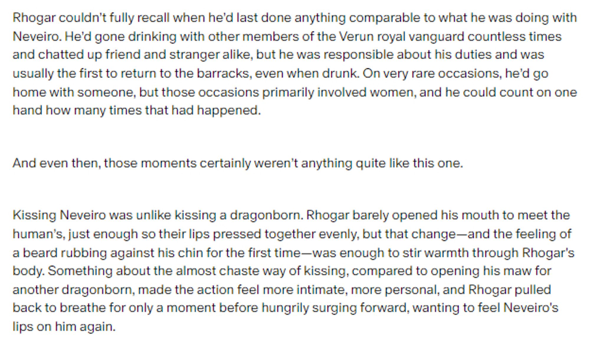 Screenshot of a story excerpt:

Rhogar couldn’t fully recall when he’d last done anything comparable to what he was doing with Neveiro. He’d gone drinking with other members of the Verun royal vanguard countless times and chatted up friend and stranger alike, but he was responsible about his duties and was usually the first to return to the barracks, even when drunk. On very rare occasions, he’d go home with someone, but those occasions primarily involved women, and he could count on one hand how many times that had happened.

And even then, those moments certainly weren’t anything quite like this one.

Kissing Neveiro was unlike kissing a dragonborn. Rhogar barely opened his mouth to meet the human’s, just enough so their lips pressed together evenly, but that change—and the feeling of a beard rubbing against his chin for the first time—was enough to stir warmth through Rhogar's body.