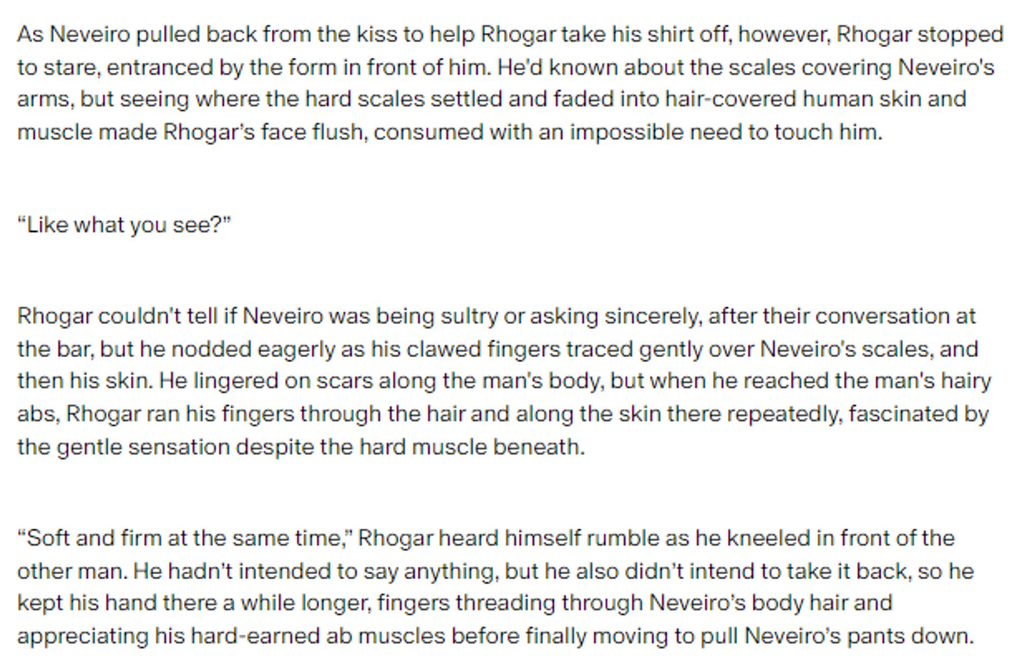 Screenshot of a story excerpt:

As Neveiro pulled back from the kiss to help Rhogar take his shirt off, however, Rhogar stopped to stare, entranced by the form in front of him. He'd known about the scales covering Neveiro's arms, but seeing where the hard scales settled and faded into hair-covered human skin and muscle made Rhogar’s face flush, consumed with an impossible need to touch him.

“Like what you see?”

Rhogar couldn't tell if Neveiro was being sultry or asking sincerely, after their conversation at the bar, but he nodded eagerly as his clawed fingers traced gently over Neveiro's scales, and then his skin. He lingered on scars along the man's body, but when he reached the man's hairy abs, Rhogar ran his fingers through the hair and along the skin there repeatedly, fascinated by the gentle sensation despite the hard muscle beneath.

“Soft and firm at the same time,” Rhogar heard himself rumble as he kneeled in front of the other man.