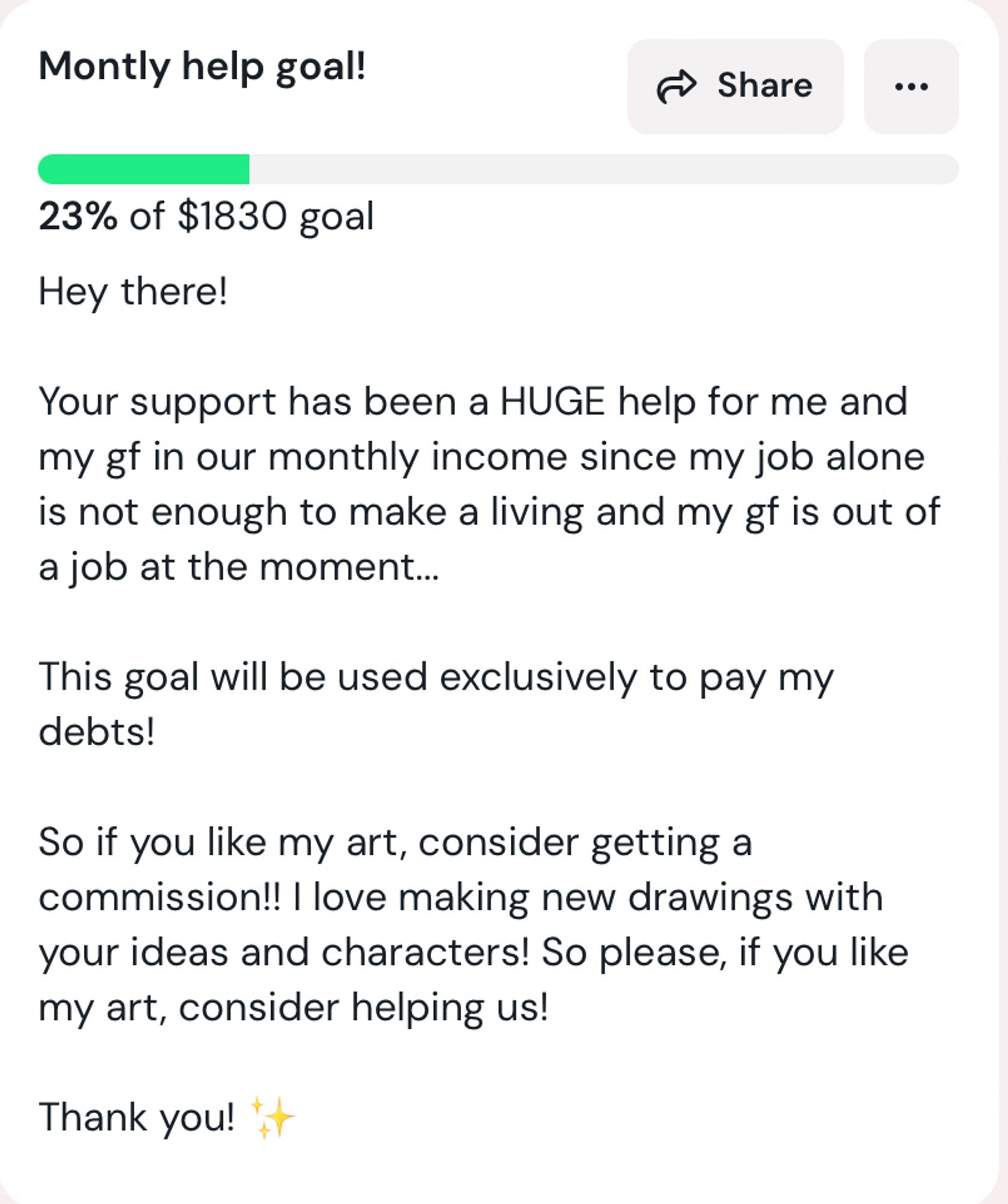 Ko-fi goal of USD1830 at 23% with the text below: 

“Hey there!  Your support has been a HUGE help for me and my gf in our monthly income since my job alone is not enough to make a living and my gf is out of a job at the moment...  This goal will be used exclusively to pay my debts!  So if you like my art, consider getting a commission!! I love making new drawings with your ideas and characters! So please, if you like my art, consider helping us!  Thank you! ✨”