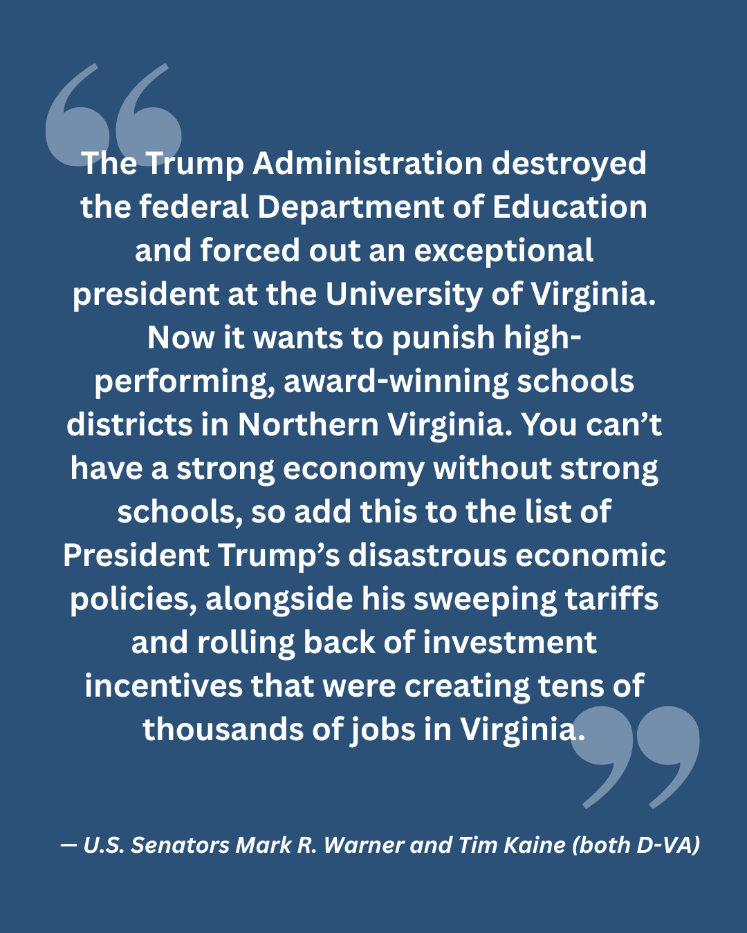"The Trump Administration destroyed the federal Department of Education and forced out an exceptional president at the University of Virginia. Now it wants to punish high-performing, award-winning schools districts in Northern Virginia. You can’t have a strong economy without strong schools, so add this to the list of President Trump’s disastrous economic policies, alongside his sweeping tariffs and rolling back of investment incentives that were creating tens of thousands of jobs in Virginia."