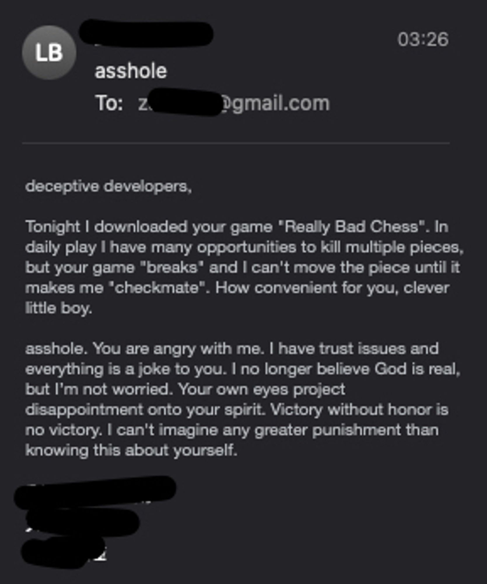 support email I recieved: 

Subj: asshole
Body:

deceptive developers, 

Tonight I downloaded your game "Really Bad Chess". In daily play I have many opportunities to kill multiple pieces, but your game "breaks" and I can't move the piece until it makes me "checkmate". How convenient for you, clever little boy. 

asshole. You are angry with me. I have trust issues and everything is a joke to you. I no longer believe God is real, but I’m not worried. Your own eyes project disappointment onto your spirit. Victory without honor is no victory. I can't imagine any greater punishment than knowing this about yourself.