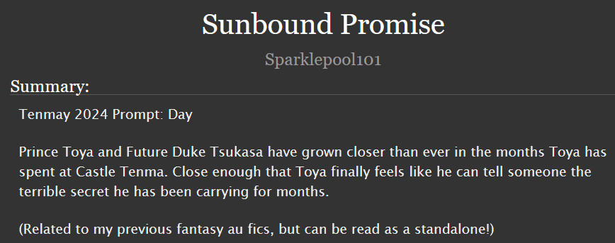  Sunbound Promise
Summary:

    Tenmay 2024 Prompt: Day

    Prince Toya and Future Duke Tsukasa have grown closer than ever in the months Toya has spent at Castle Tenma. Close enough that Toya finally feels like he can tell someone the terrible secret he has been carrying for months.

    (Related to my previous fantasy au fics, but can be read as a standalone!)
