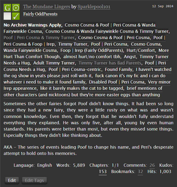 The Mundane Lingers by Sparklepool101 on Ao3
Fandoms: Fairly OddParents  

    General Audiences
    No Archive Warnings Apply
    Gen
    Complete Work

Tags

    No Archive Warnings Apply, Cosmo Cosma & Poof | Peri Cosma & Wanda Fairywinkle Cosma, Cosmo Cosma & Wanda Fairywinkle Cosma & Timmy Turner, Poof | Peri Cosma & Timmy Turner, Cosmo Cosma & Poof | Peri Cosma, Poof | Peri Cosma & Foop | Irep, Timmy Turner, Poof | Peri Cosma, Cosmo Cosma, Wanda Fairywinkle Cosma, Foop | Irep (Fairly OddParents), Hurt/Comfort, More Hurt Than Comfort Though, almost hurt/no comfort tbh, Angst, Timmy Turner Needs a Hug, Adult Timmy Turner, Timmy Turner has Bad Parents, Poof | Peri Cosma Needs a Hug, Poof | Peri Cosma-centric, Found Family, I haven't watched the og show 
in years please just roll with, it fuck canon it's my fic and i can do whatever i need to make it found family, Disabled Poof | Peri Cosma, Very minor Irep appearence, like it barely makes the cut to be tagged, brief mentions of other characters (and nicktoons) but they're more easter eggs than anything 

Summary

    Sometimes the other fairies forgot Poof didn't know things. It had been so long since they had a new fairy, they were a little rusty on what was and wasn't common knowledge. Even then, they forgot that he wouldn't fully understand everything they explained. He was only five, after all, young by even human standards. His parents were better than most, but even they missed some things. Especially things they didn't like thinking about.

    AKA - The series of events leading Poof to change his name, and Peri's desperate attempt to hold onto his memories.

Language:
    English
Words:
    5,889
Chapters:
    1/1