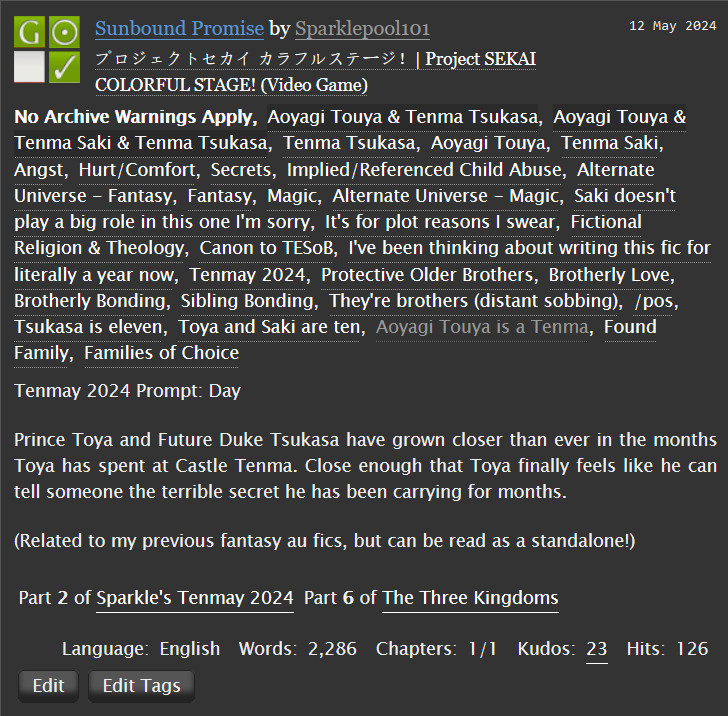 Sunbound Promise by Sparklepool101 on Ao3
Fandoms: Project SEKAI COLORFUL STAGE! (Video Game)  

    General Audiences
    No Archive Warnings Apply
    Gen
    Complete Work

Tags

    No Archive Warnings Apply, Aoyagi Touya & Tenma Tsukasa, Aoyagi Touya & Tenma Saki & Tenma Tsukasa, Tenma Tsukasa, Aoyagi Touya, Tenma Saki, Angst, Hurt/Comfort, Secrets, Implied/Referenced Child Abuse, Alternate Universe - Fantasy, Fantasy, Magic, Alternate Universe - Magic, Saki doesn't play a big role in this one I'm sorry, It's for plot reasons I swear, Fictional Religion & Theology, Canon to TESoB, I've been thinking about writing this fic for literally a year now, Tenmay 2024, Protective Older Brothers, Brotherly Love, Brotherly Bonding, Sibling Bonding, They're brothers (distant sobbing), /pos, Tsukasa is eleven, Toya and Saki are ten, Aoyagi Touya is a Tenma, Found Family, Families of Choice 

Summary

    Tenmay 2024 Prompt: Day

    Prince Toya and Future Duke Tsukasa have grown closer than ever in the months Toya has spent at Castle Tenma. Close enough that Toya finally feels like he can tell someone the terrible secret he has been carrying for months.

    (Related to my previous fantasy au fics, but can be read as a standalone!)

Series

   Part 6 of The Three Kingdoms 

Language:
    English
Words:
    2,286
Chapters:
    1/1