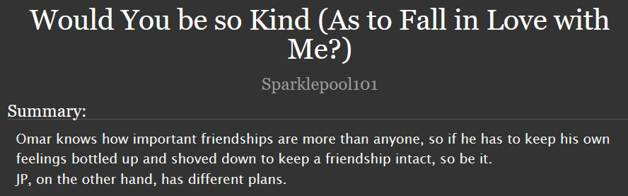  Would You be so Kind (As to Fall in Love with Me?)

Summary:

    Omar knows how important friendships are more than anyone, so if he has to keep his own feelings bottled up and shoved down to keep a friendship intact, so be it.
    JP, on the other hand, has different plans.