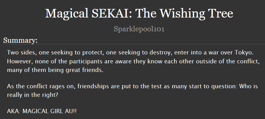  Magical SEKAI: The Wishing Tree

Summary:

    Two sides, one seeking to protect, one seeking to destroy, enter into a war over Tokyo.
    However, none of the participants are aware they know each other outside of the conflict, many of them being great friends.

    As the conflict rages on, friendships are put to the test as many start to question: Who is really in the right?

    AKA: MAGICAL GIRL AU!!