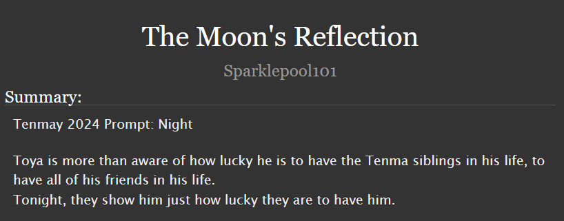  The Moon's Reflection
Summary:

    Tenmay 2024 Prompt: Night

    Toya is more than aware of how lucky he is to have the Tenma siblings in his life, to have all of his friends in his life.
    Tonight, they show him just how lucky they are to have him.