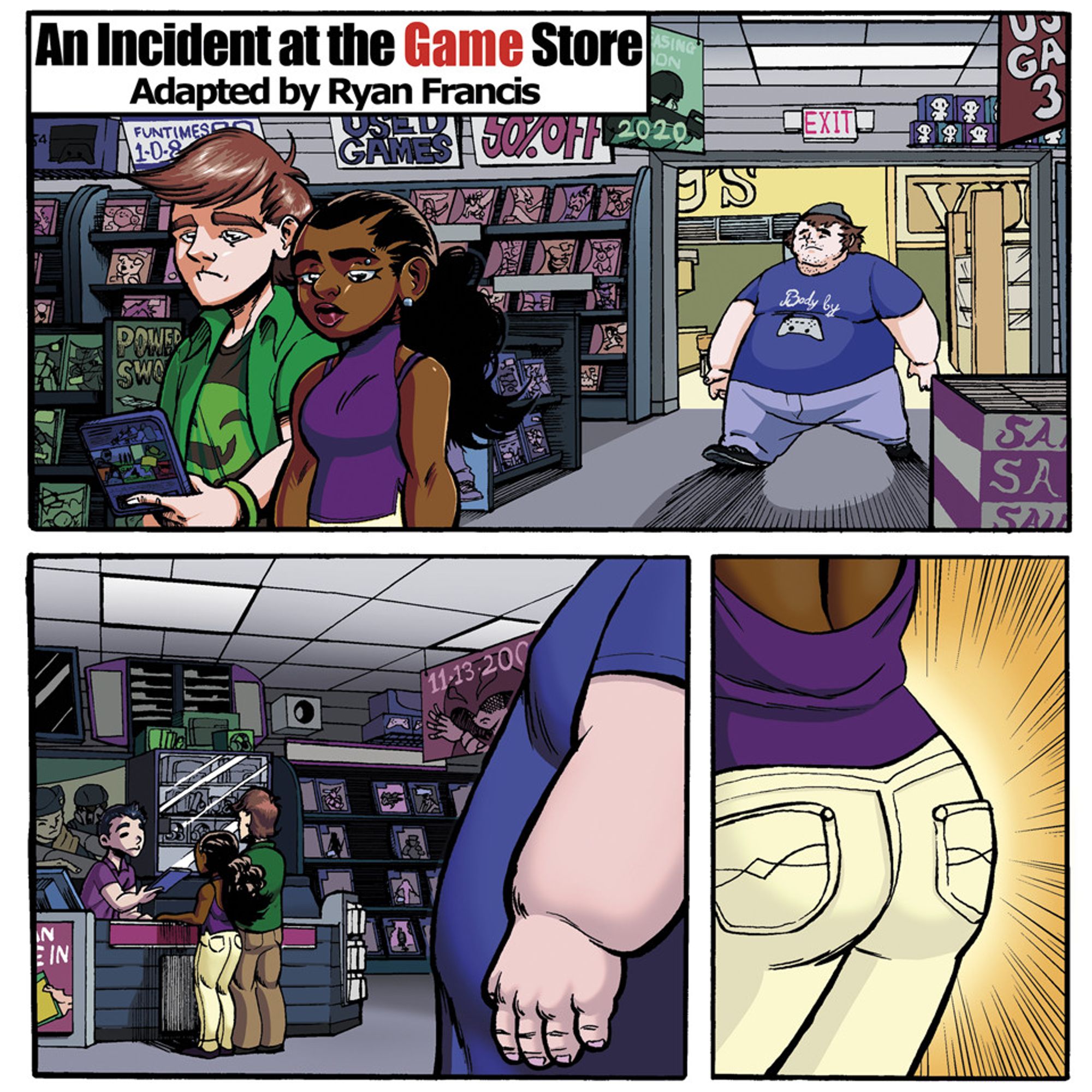 Excerpt from Ryan Francis's short comic titled, "Incident at the Game Store"
Panel 1: Establishing shot of a loving couple in a store filled with many different video game boxes on the shelves. At the entrance, an obese individual wearing a grey beanie hat, a blue shirt with the words "Body by Gaming" on it, and blue jeans.
Panel 2: Point of view shot of the Obese individual, seeing the couple at the cashier desk purchasing their game.
Panel 3: Voyeuristic Close up of the girl's butt in white jeans.
You can read more at: mastafran.com