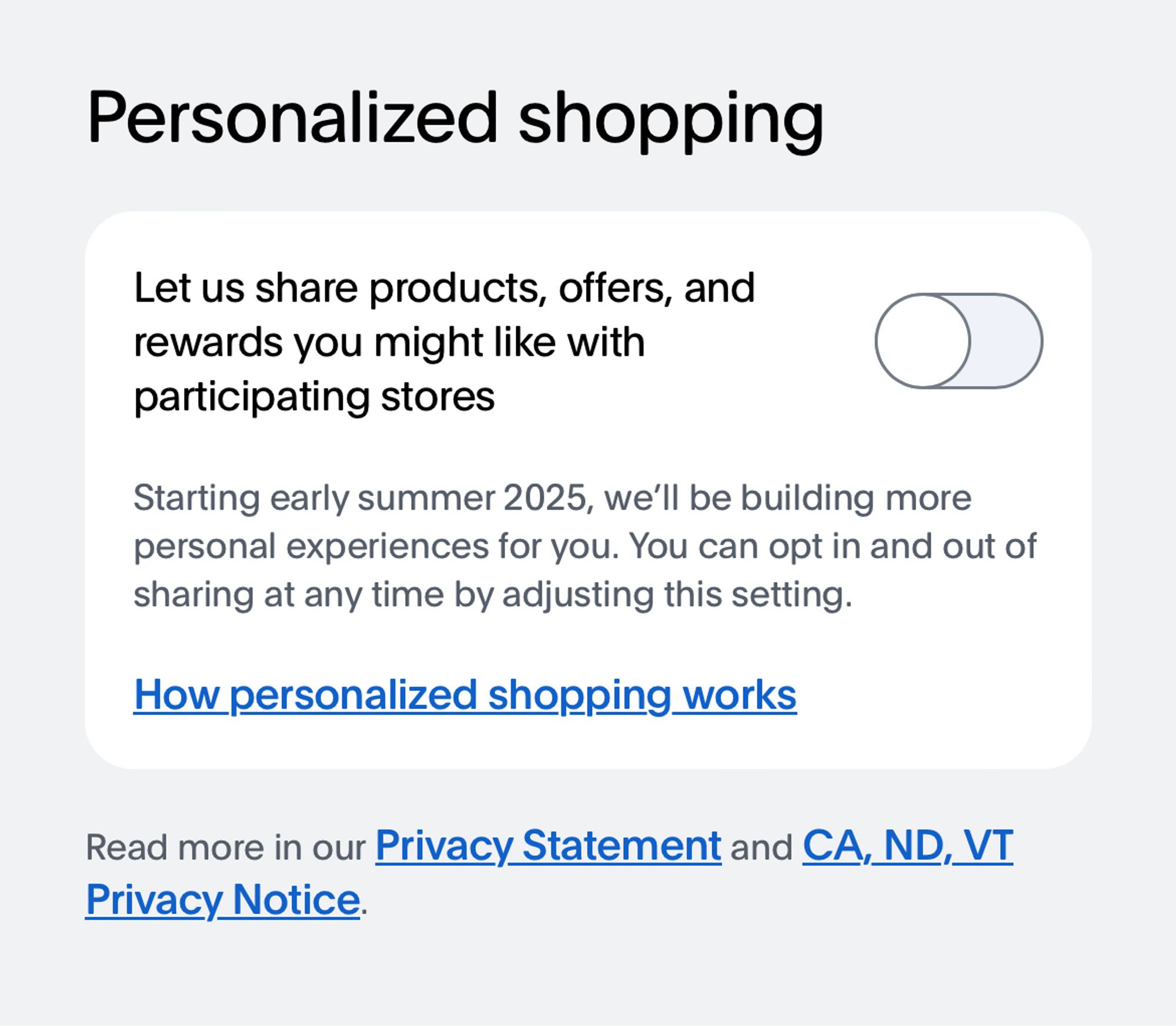 Personalized shopping
Let us share products, offers, and rewards you might like with participating stores

[Default so far was set to off]

Starting early summer 2025, we'll be building more personal experiences for you. You can opt in and out of sharing at any time by adjusting this setting.

How personalized shopping works [link]

Read more in our Privacy Statement and CA, ND, VT
Privacy Notice.