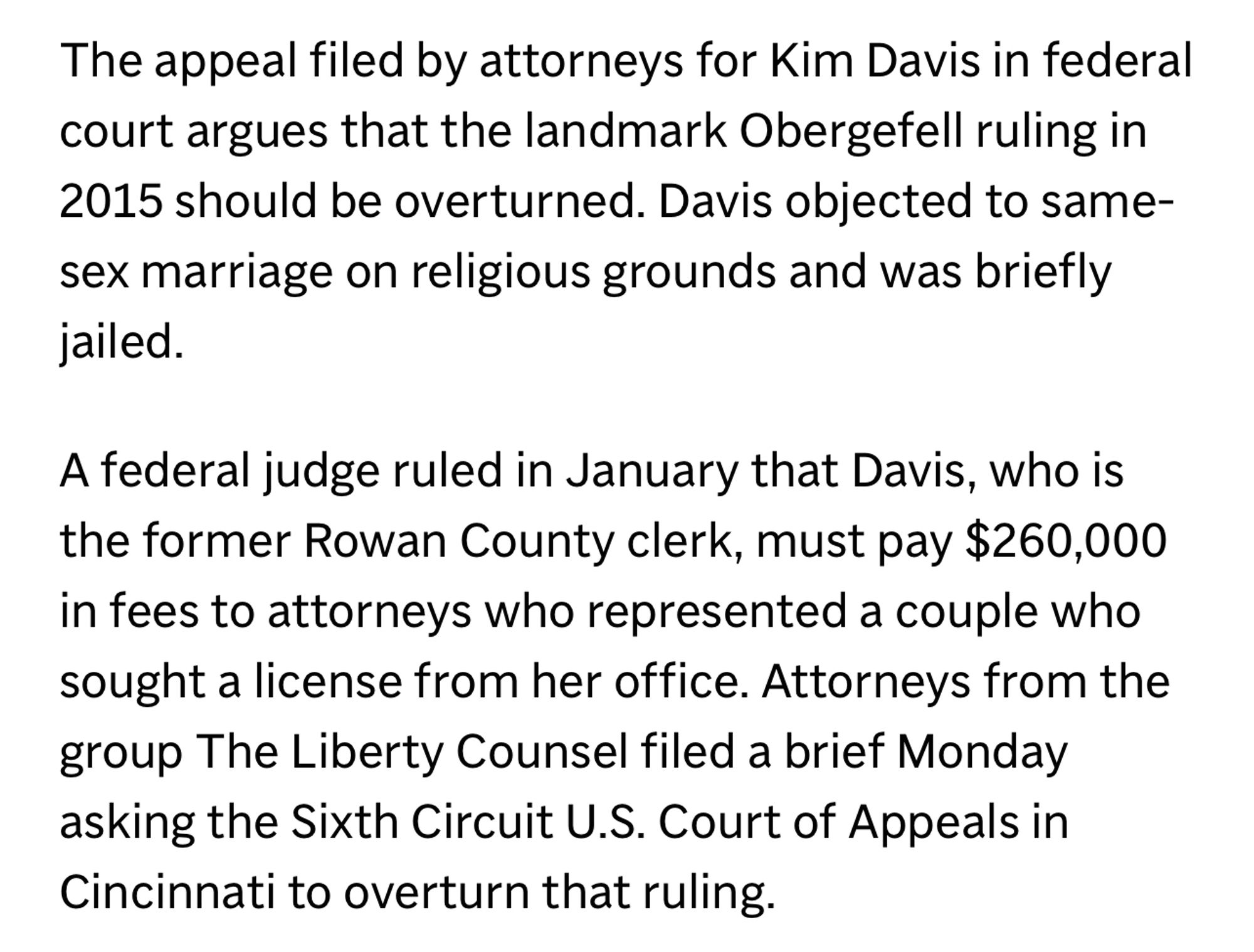 The appeal filed by attorneys for Kim Davis in federal court argues that the landmark Obergefell ruling in 2015 should be overturned. Davis objected to same-sex marriage on religious grounds and was briefly jailed.
A federal judge ruled in January that Davis, who is the former Rowan County clerk, must pay $260,000 in fees to attorneys who represented a couple who sought a license from her office. Attorneys from the group The Liberty Counsel filed a brief Monday asking the Sixth Circuit U.S. Court of Appeals in Cincinnati to overturn that ruling.