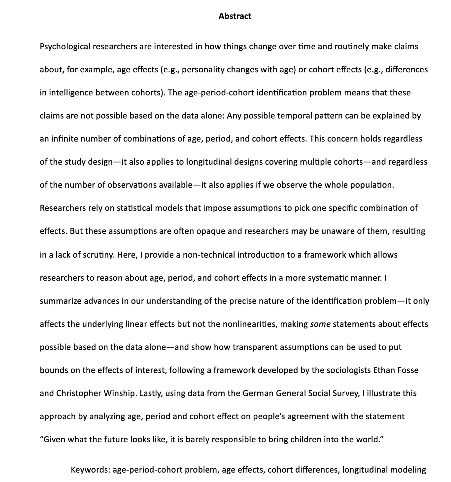 Abstract
Psychological researchers are interested in how things change over time and routinely make claims about, for example, age effects (e.g., personality changes with age) or cohort effects (e.g., differences in intelligence between cohorts). The age-period-cohort identification problem means that these claims are not possible based on the data alone: Any possible temporal pattern can be explained by an infinite number of combinations of age, period, and cohort effects. This concern holds regardless of the study design—it also applies to longitudinal designs covering multiple cohorts—and regardless of the number of observations available—it also applies if we observe the whole population. Researchers rely on statistical models that impose assumptions to pick one specific combination of effects. But these assumptions are often opaque and researchers may be unaware of them, resulting in a lack of scrutiny. Here,...