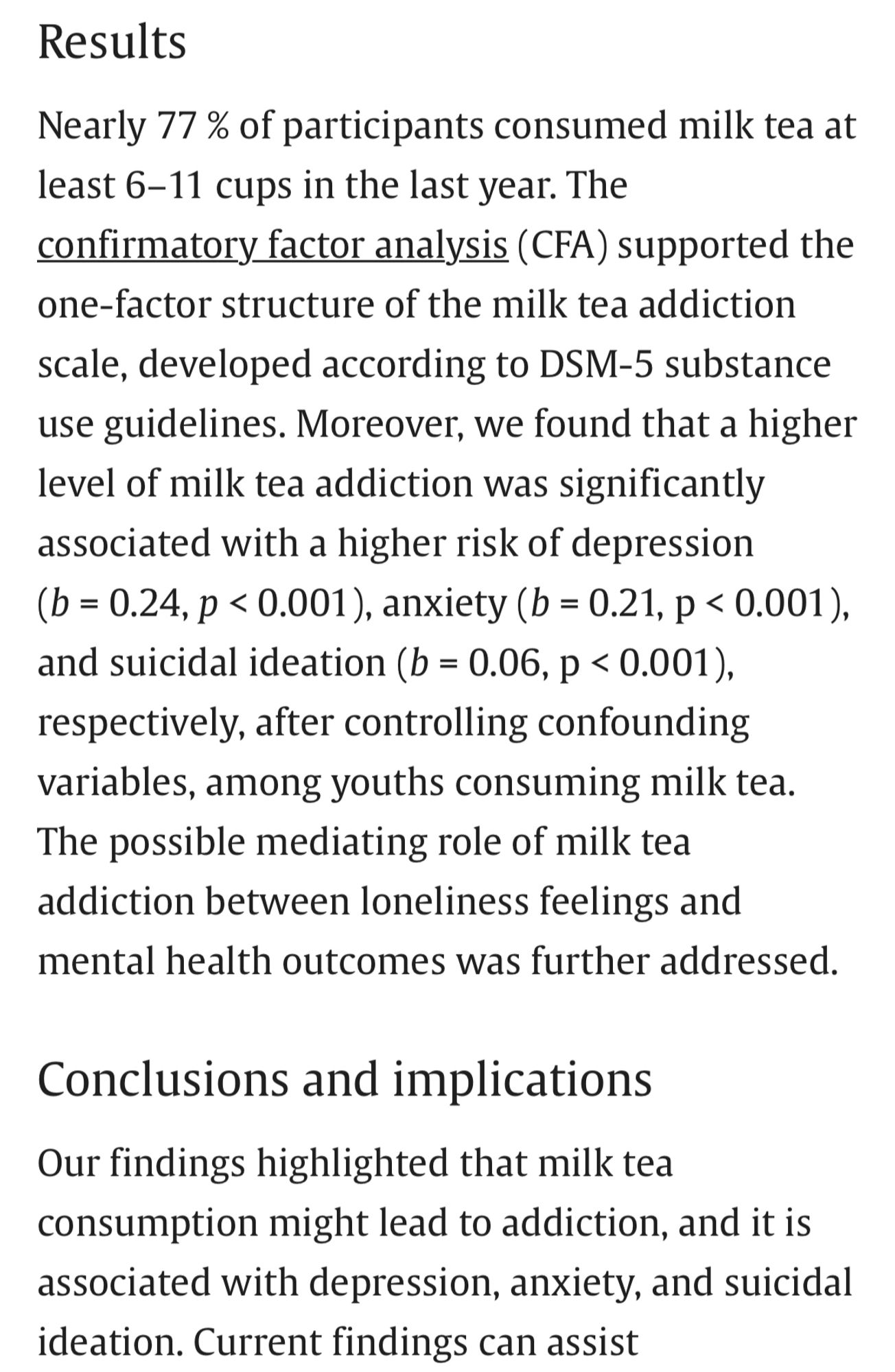 Results
Nearly 77 % of participants consumed milk tea at least 6–11 cups in the last year. The confirmatory factor analysis (CFA) supported the one-factor structure of the milk tea addiction scale, developed according to DSM-5 substance use guidelines. Moreover, we found that a higher level of milk tea addiction was significantly associated with a higher risk of depression (b = 0.24, p < 0.001), anxiety (b = 0.21, p < 0.001), and suicidal ideation (b = 0.06, p < 0.001), respectively, after controlling confounding variables, among youths consuming milk tea. The possible mediating role of milk tea addiction between loneliness feelings and mental health outcomes was further addressed.

Conclusions and implications
Our findings highlighted that milk tea consumption might lead to addiction, and it is associated with depression, anxiety, and suicidal ideation.