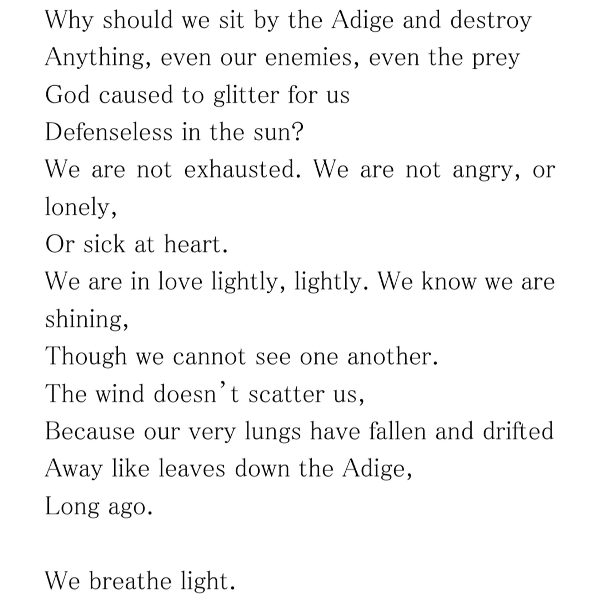 Why should we sit by the Adige and destroy
Anything, even our enemies, even the prey
God caused to glitter for us
Defenseless in the sun?
We are not exhausted. We are not angry, or lonely,
Or sick at heart.
We are in love lightly, lightly. We know we are shining,
Though we cannot see one another.
The wind doesn’t scatter us,
Because our very lungs have fallen and drifted
Away like leaves down the Adige,
Long ago.

We breathe light.