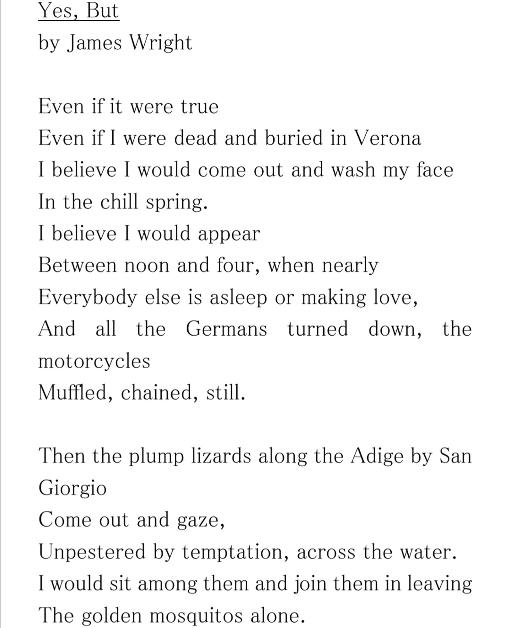 Yes, But
by James Wright

Even if it were true
Even if I were dead and buried in Verona
I believe I would come out and wash my face
In the chill spring.
I believe I would appear
Between noon and four, when nearly
Everybody else is asleep or making love,
And all the Germans turned down, the motorcycles
Muffled, chained, still.

Then the plump lizards along the Adige by San Giorgio
Come out and gaze,
Unpestered by temptation, across the water.
I would sit among them and join them in leaving
The golden mosquitos alone.