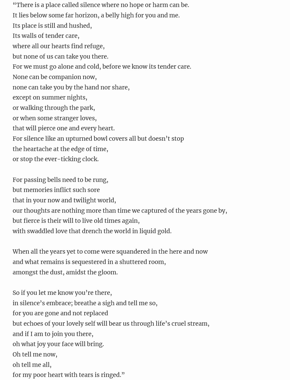 “There is a place called silence where no hope or harm can be.
It lies below some far horizon, a belly high for you and me.
Its place is still and hushed,
Its walls of tender care,
where all our hearts find refuge,
but none of us can take you there.
For we must go alone and cold, before we know its tender care.
None can be companion now,
none can take you by the hand nor share,
except on summer nights,
or walking through the park,
or when some stranger loves,
that will pierce one and every heart.
For silence like an upturned bowl covers all but doesn’t stop
the heartache at the edge of time,
or stop the ever-ticking clock.

For passing bells need to be rung,
but memories inflict such sore
that in your now and twilight world,
our thoughts are nothing more than time we captured of the years gone by,
but fierce is their will to live old times again,
with swaddled love that drench the world in liquid gold.

When all the years yet to come were squandered in the here and now
and what remains is sequestered in a shuttered room,
amongst the dust, amidst the gloom.

So if you let me know you’re there,
in silence’s embrace; breathe a sigh and tell me so,
for you are gone and not replaced
but echoes of your lovely self will bear us through life’s cruel stream,
and if I am to join you there,
oh what joy your face will bring.
Oh tell me now,
oh tell me all,
for my poor heart with tears is ringed.”