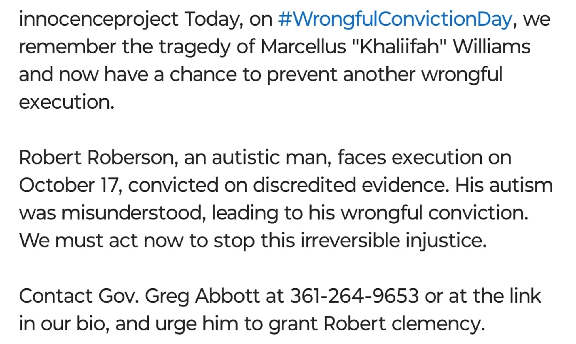 Screenshot of an Instagram post from user @innocence project. Caption from the post of the previous screenshot:

" Today, on #WrongfulConvictionDay, we remember the tragedy of Marcellus 'Khaliifah" Williams and now have a chance to prevent another wrongful execution.

Robert Roberson, an autistic man, faces execution on October 17, convicted on discredited evidence. His autism was misunderstood, leading to his wrongful conviction. We must act now to stop this irreversible injustice.

Contact Gov. Greg Abbott at 361-264-9653 or at the link in our bio, and urge him to grant Robert clemency."