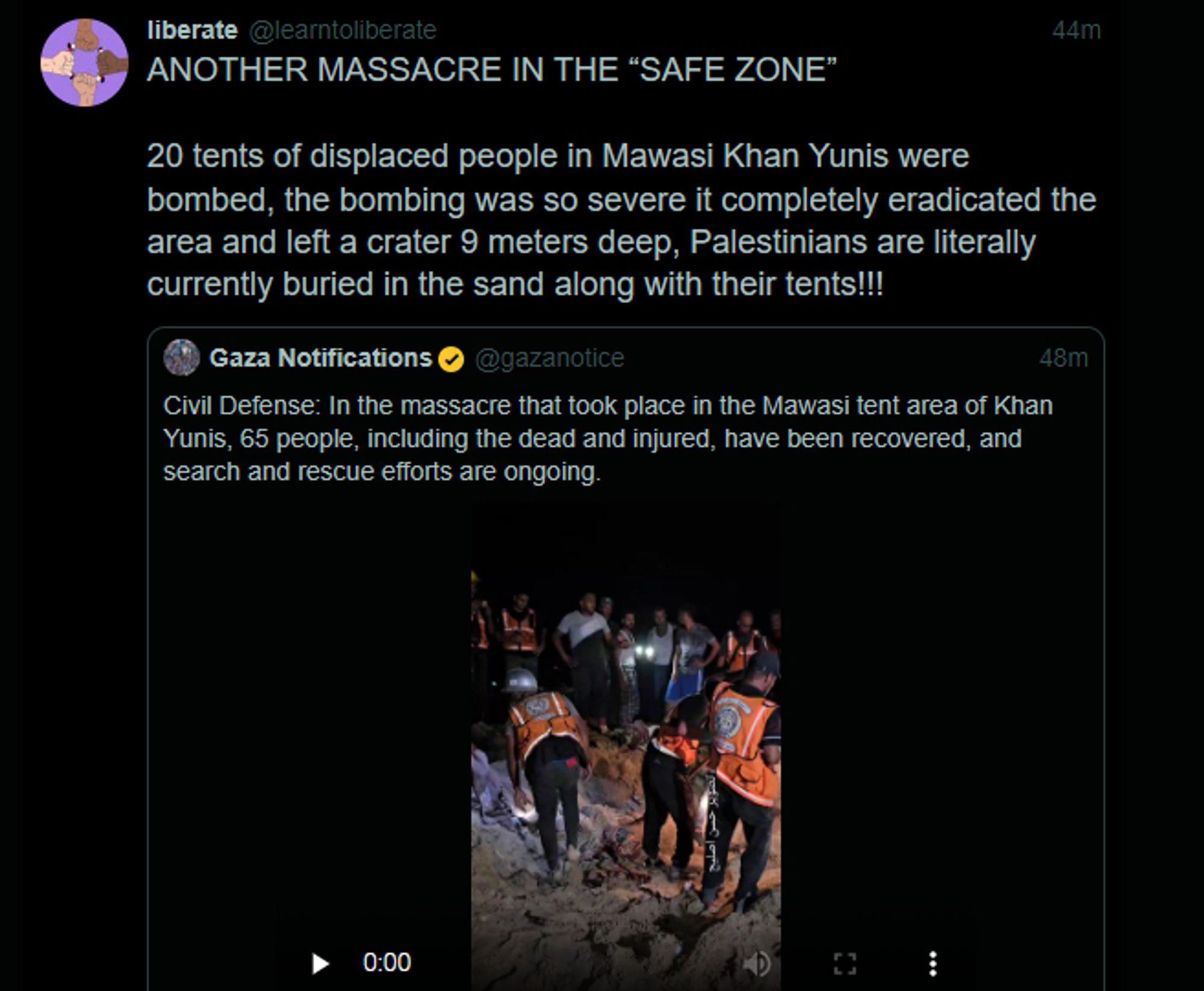 Screenshot of a tweet from user @learntoliberate:

"ANOTHER MASSACRE IN THE “SAFE ZONE” 

20 tents of displaced people in Mawasi Khan Yunis were bombed, the bombing was so severe it completely eradicated the area and left a crater 9 meters deep, Palestinians are literally currently buried in the sand along with their tents!!!"

The tweet quotes a post from user @gazanotice, that shares a video (link on post):

"Civil Defense: In the massacre that took place in the Mawasi tent area of Khan Yunis, 65 people, including the dead and injured, have been recovered, and search and rescue efforts are ongoing."