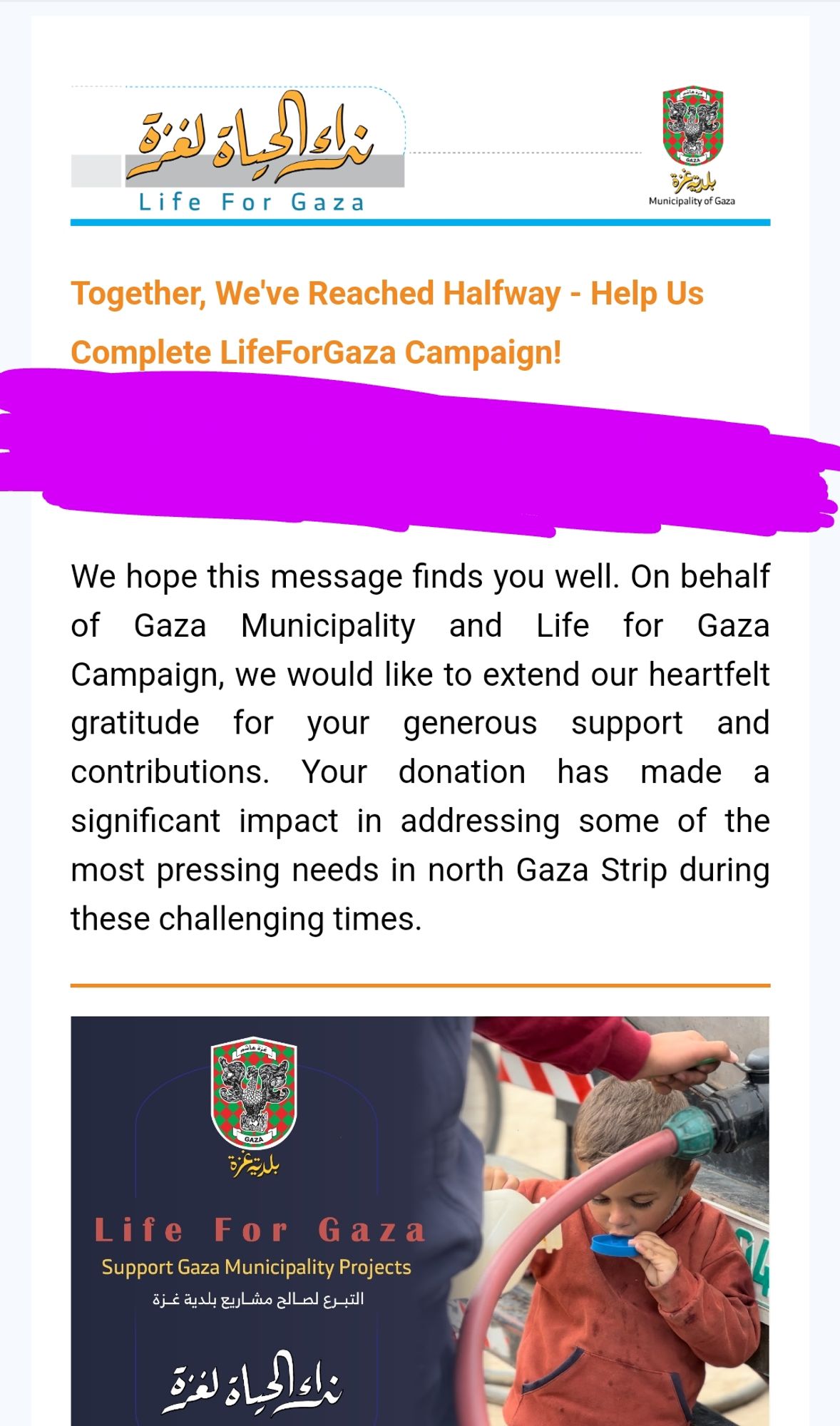 Screenshot from e-mail from the "Life For Gaza" project:

"Together, We've Reached Halfway - Help Us Complete LifeForGaza Campaign!

Dear [censored]

We hope this message finds you well. On behalf of Gaza Municipality and Life for Gaza Campaign, we would like to extend our heartfelt gratitude for your generous support and contributions. Your donation has made a significant impact in addressing some of the most pressing needs in north Gaza Strip during these challenging times."