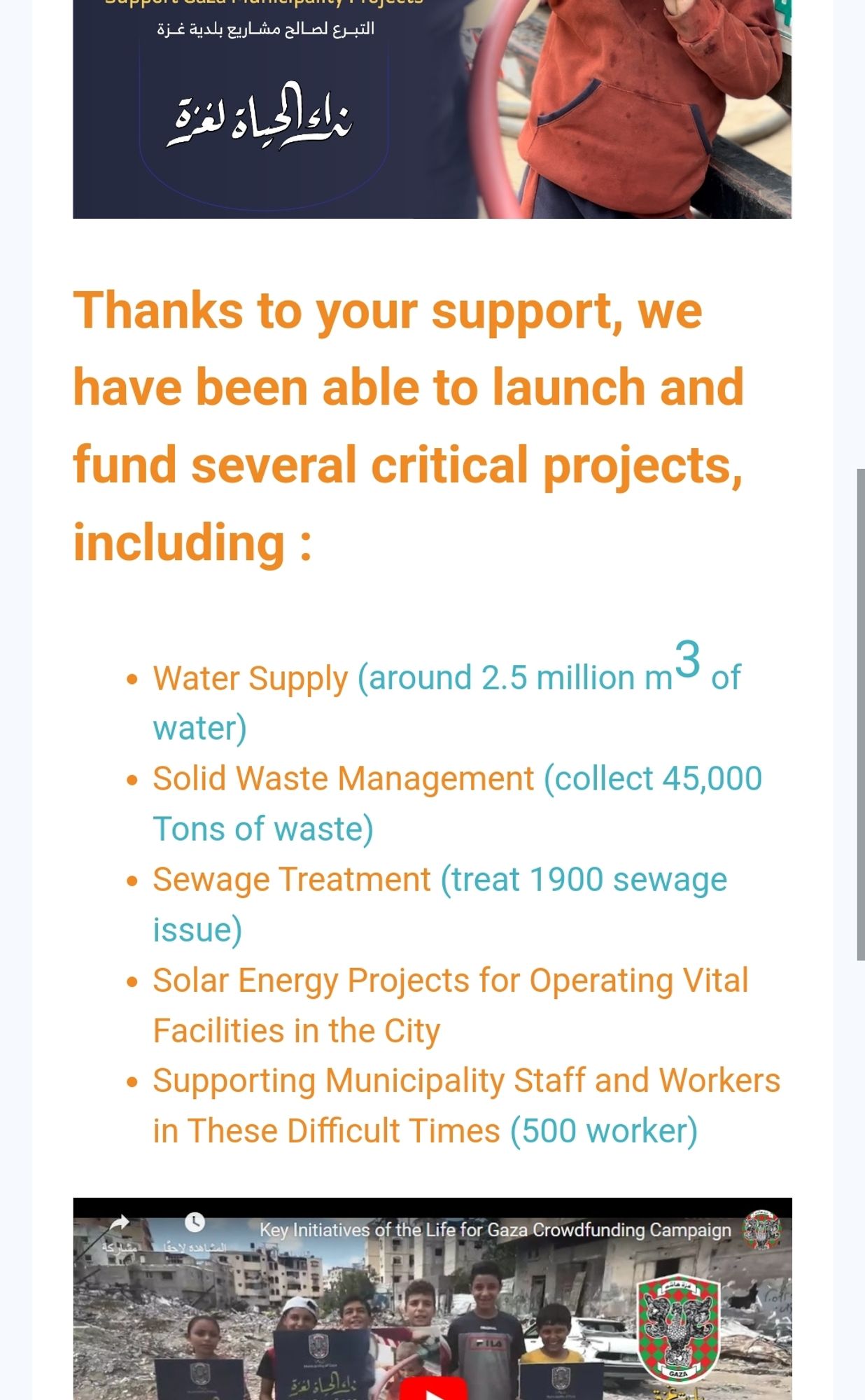 Screenshot from e-mail from the "Life For Gaza" project:

"Thanks to your support, we have been able to launch and fund several critical projects, including :
Water Supply (around 2.5 million m3 of water)
Solid Waste Management (collect 45,000 Tons of waste)
Sewage Treatment (treat 1900 sewage issue)
Solar Energy Projects for Operating Vital Facilities in the City
Supporting Municipality Staff and Workers in These Difficult Times (500 worker)"

There's a link to a YouTube video from the project, it can be found on the post.