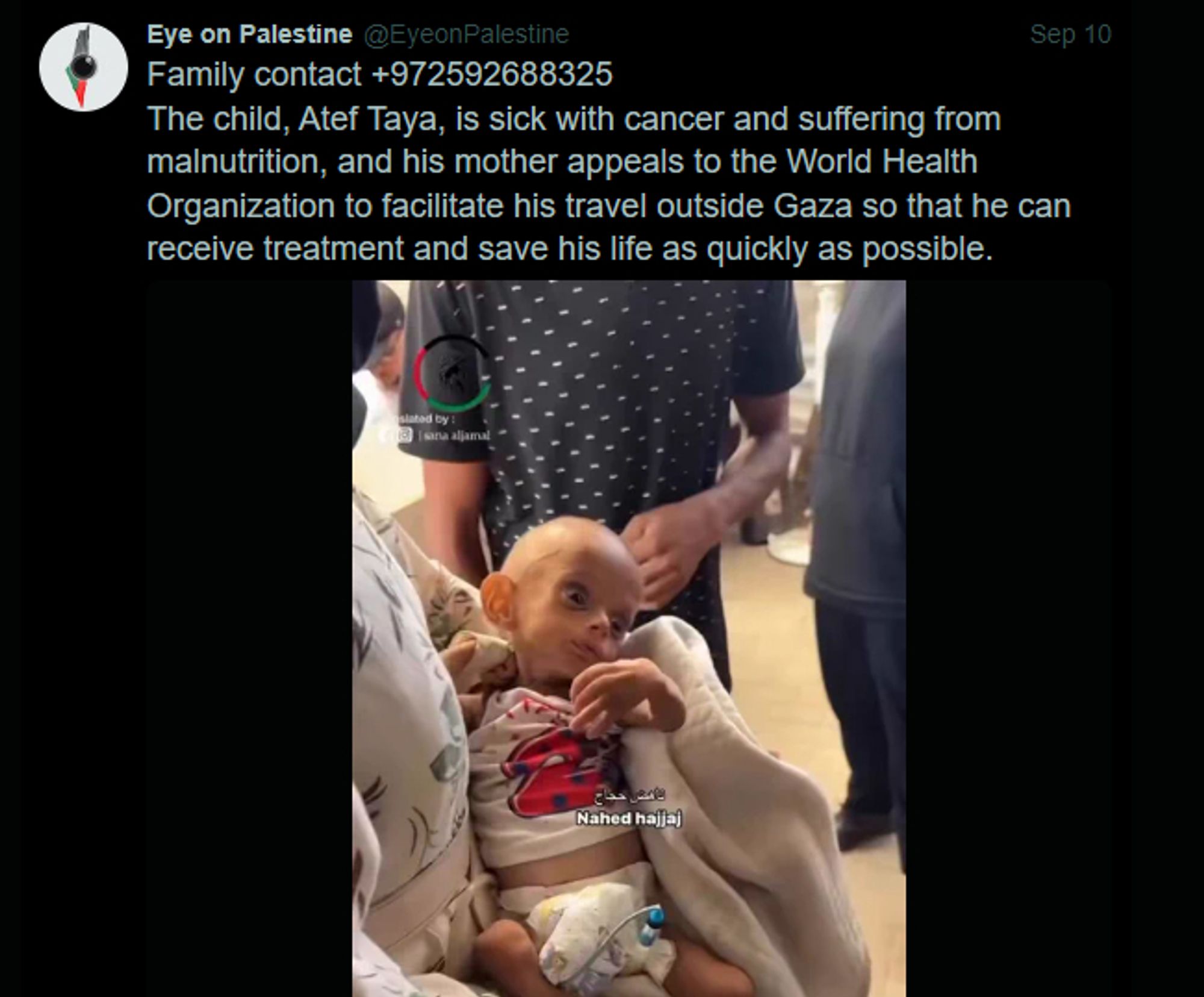 Screenshot of a tweet from user @EyeonPalestine:

"Family contact +972592688325
The child, Atef Taya, is sick with cancer and suffering from malnutrition, and his mother appeals to the World Health Organization to facilitate his travel outside Gaza so that he can receive treatment and save his life as quickly as possible."

The tweet shares a video (on previous attached post).