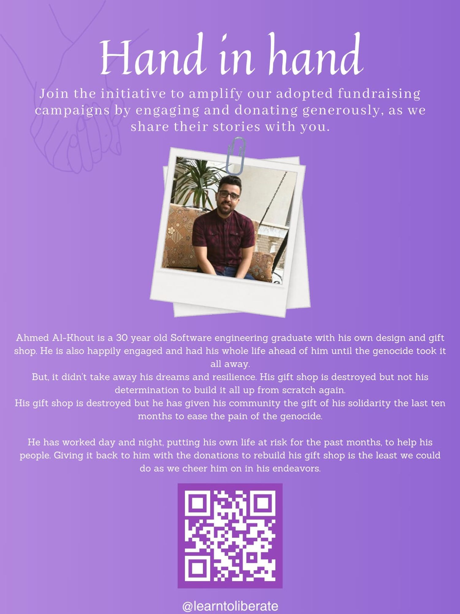 Banner with purple background.

"Hand in hand

Join the initiative to amplify our adopted fundraising campaigns by engaging and donating generously, as we share their stories with you."

Polaroid frame around photo of an adult man, with dark hair, combed towards the back, beard and glasses.

"Ahmed Al-Khout is a 30 year old Software engineering graduate with his own design and gift shop.
He is also happily engaged and had his whole life ahead of him until the genocide took it all away.
But, it didn't take away his dreams and resilience. His gift shop is destroyed but not his determination to build it all up from scratch again.
His gift shop is destroyed but he has given his community the gift of his solidarity the last ten months to ease the pain of the genocide.
He has worked day and night, putting his own life at risk for the past months, to help his people. Giving it back to him with the donations to rebuild his gift shop is the least we could do as we cheer him on in his endeavors.