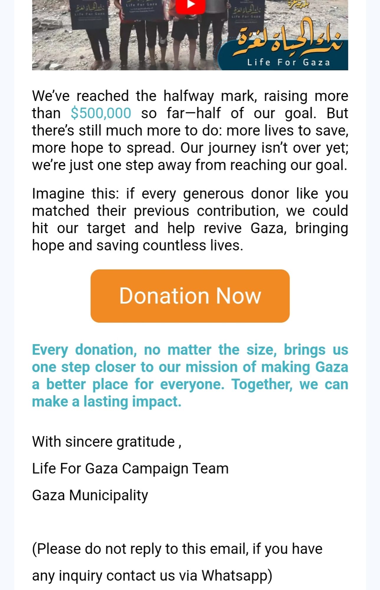 Screenshot from e-mail from the "Life For Gaza" project:

"We’ve reached the halfway mark, raising more than $500,000 so far—half of our goal. But there’s still much more to do: more lives to save, more hope to spread. Our journey isn’t over yet; we’re just one step away from reaching our goal.

Imagine this: if every generous donor like you matched their previous contribution, we could hit our target and help revive Gaza, bringing hope and saving countless lives.

Donation Now
Every donation, no matter the size, brings us one step closer to our mission of making Gaza a better place for everyone. Together, we can make a lasting impact.
With sincere gratitude ,
Life For Gaza Campaign Team
Gaza Municipality

(Please do not reply to this email, if you have any inquiry contact us via Whatsapp)"

The link to donate is in this screenshot and can be found on the post.