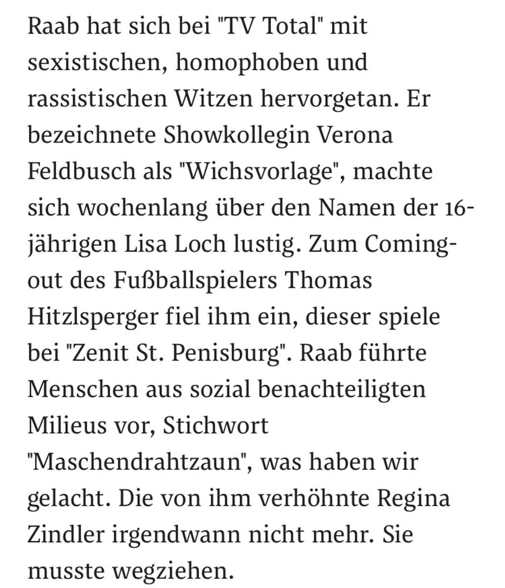 Raab hat sich bei "TV Total" mit sexistischen, homophoben und rassistischen Witzen hervorgetan. Er bezeichnete Showkollegin Verona Feldbusch als "Wichsvorlage", machte sich wochenlang über den Namen der 16-jährigen Lisa Loch lustig. Zum Coming-out des Fußballspielers Thomas Hitzlsperger fiel ihm ein, dieser spiele bei "Zenit St. Penisburg". Raab führte Menschen aus sozial benachteiligten Milieus vor, Stichwort "Maschendrahtzaun", was haben wir gelacht. Die von ihm verhöhnte Regina Zindler irgendwann nicht mehr. Sie musste wegziehen.