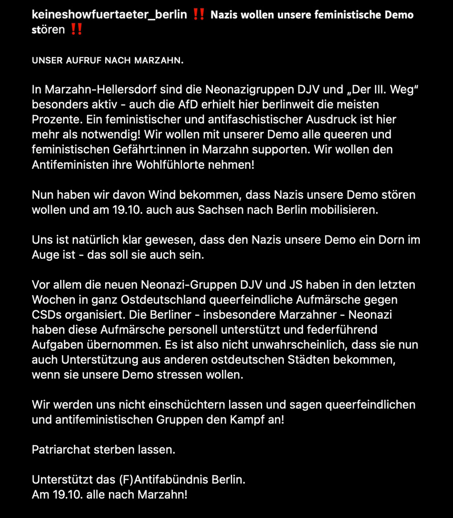 keineshowfuertaeter_berlin: 𝗡𝗮𝘇𝗶𝘀 𝘄𝗼𝗹𝗹𝗲𝗻 𝘂𝗻𝘀𝗲𝗿𝗲 𝗳𝗲𝗺𝗶𝗻𝗶𝘀𝘁𝗶𝘀𝗰𝗵𝗲 𝗗𝗲𝗺𝗼 𝘀𝘁ören/ ᴜɴꜱᴇʀ ᴀᴜꜰʀᴜꜰ ɴᴀᴄʜ ᴍᴀʀᴢᴀʜɴ.
In Marzahn-Hellersdorf sind die Neonazigruppen DJV und „Der III. Weg“ besonders aktiv - auch die AfD erhielt hier berlinweit die meisten Prozente. Ein feministischer und antifaschistischer Ausdruck ist hier mehr als notwendig! Wir wollen mit unserer Demo alle queeren und feministischen Gefährt:innen in Marzahn supporten. Wir wollen den Antifeministen ihre Wohlfühlorte nehmen! Nun haben wir davon Wind bekommen, dass Nazis unsere Demo stören wollen und am 19.10. auch aus Sachsen nach Berlin mobilisieren. Uns ist natürlich klar gewesen, dass den Nazis unsere Demo ein Dorn im Auge ist - das soll sie auch sein. Vor allem die neuen Neonazi-Gruppen DJV und JS haben in den letzten Wochen in ganz Ostdeutschland queerfeindliche Aufmärsche gegen CSDs organisiert. Weiterer Text  in den Kommentaren (zu lang, sorry)