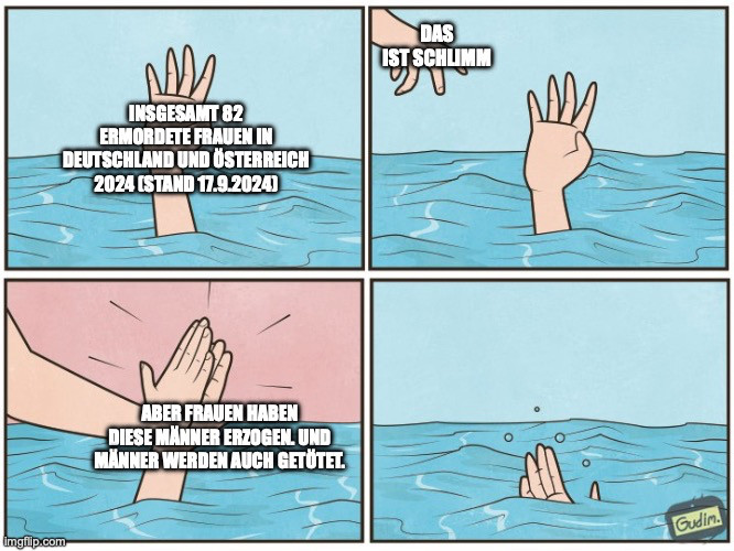 Meme:
Zu sehen sind wir Kacheln. Links oben ist eine Hand, die aus dem Wasser ragt und um Hilfe bittet. Dazu der Text "Insgesamt 82 ermordete Frauen in Deutschland und Österreich 2024 (Stand 17.9.2024). Rechts daneben in der Kachel sieht man immer noch diese Hand und eine weitere, die links oben ins Bild geschlichen kommt. Sie deuttet Hilfe an und dazu der Text: "Das ist schlimm".

Dann kommt links unten die Kachel, wieder mit der Hand aus dem Wasser schauend, nur dass die andere, die von links oben kam, diese abklatscht. Dazu der Text: Aber Frauen habe diese Männer erzogen. Und Männer werden auch getötet. Dann rechts in der Kachel sieht man nur noch die einst bittende Hand absaufen.