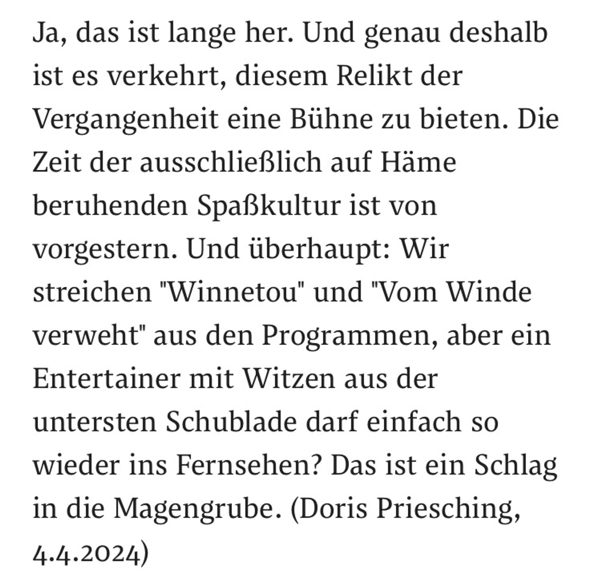 Ja, das ist lange her. Und genau deshalb ist es verkehrt, diesem Relikt der Vergangenheit eine Bühne zu bieten. Die Zeit der ausschließlich auf Häme beruhenden Spaßkultur ist von vorgestern. Und überhaupt: Wir streichen "Winnetou" und "Vom Winde verweht" aus den Programmen, aber ein Entertainer mit Witzen aus der untersten Schublade darf einfach so wieder ins Fernsehen? Das ist ein Schlag in die Magengrube. (Doris Priesching, 4.4.2024)