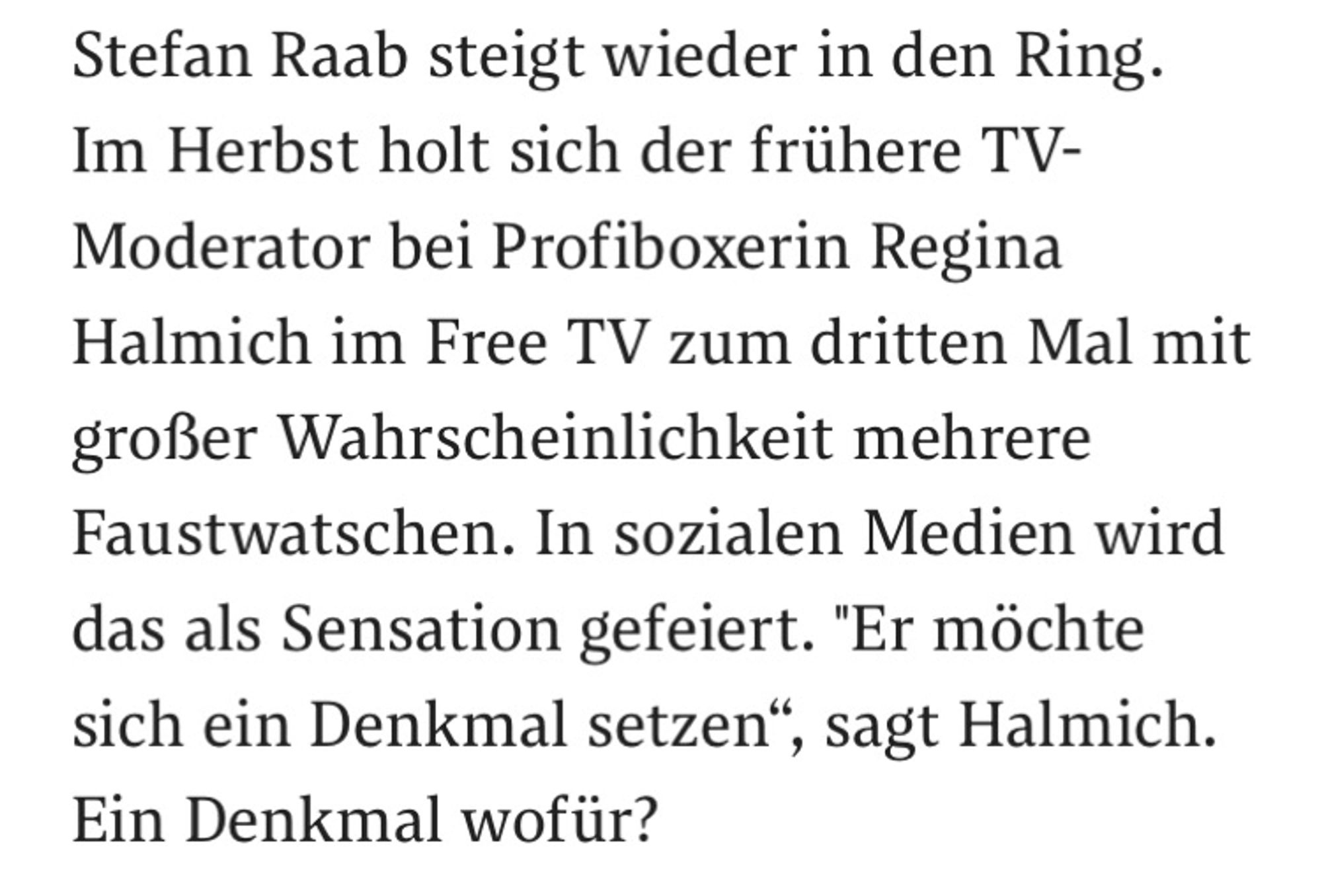 Stefan Raab steigt wieder in den Ring. Im Herbst holt sich der frühere TV-Moderator bei Profiboxerin Regina Halmich im Free TV zum dritten Mal mit großer Wahrscheinlichkeit mehrere Faustwatschen. In sozialen Medien wird das als Sensation gefeiert. "Er möchte sich ein Denkmal setzen“, sagt Halmich. Ein Denkmal wofür?