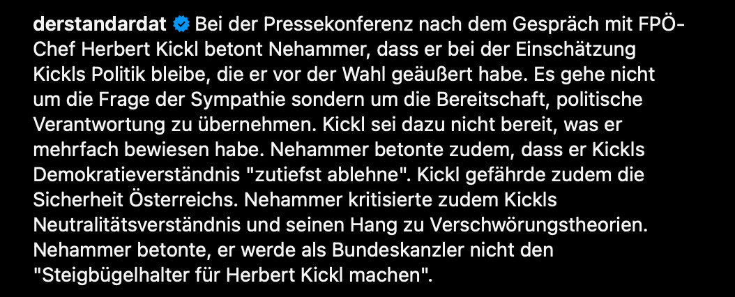 derstandardat

Bei der Pressekonferenz nach dem Gespräch mit FPÖ-Chef Herbert Kickl betont Nehammer, dass er bei der Einschätzung Kickls Politik bleibe, die er vor der Wahl geäußert habe. Es gehe nicht um die Frage der Sympathie sondern um die Bereitschaft, politische Verantwortung zu übernehmen. Kickl sei dazu nicht bereit, was er mehrfach bewiesen habe. Nehammer betonte zudem, dass er Kickls Demokratieverständnis "zutiefst ablehne". Kickl gefährde zudem die Sicherheit Österreichs. Nehammer kritisierte zudem Kickls Neutralitätsverständnis und seinen Hang zu Verschwörungstheorien. Nehammer betonte, er werde als Bundeskanzler nicht den "Steigbügelhalter für Herbert Kickl machen".