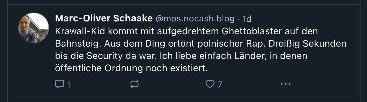 ‪Marc-Oliver Schaake‬ ‪@mos.nocash.blog‬
·
1d
Krawall-Kid kommt mit aufgedrehtem Ghettoblaster auf den Bahnsteig. Aus dem Ding ertönt polnischer Rap. Dreißig Sekunden bis die Security da war. Ich liebe einfach Länder, in denen öffentliche Ordnung noch existiert.