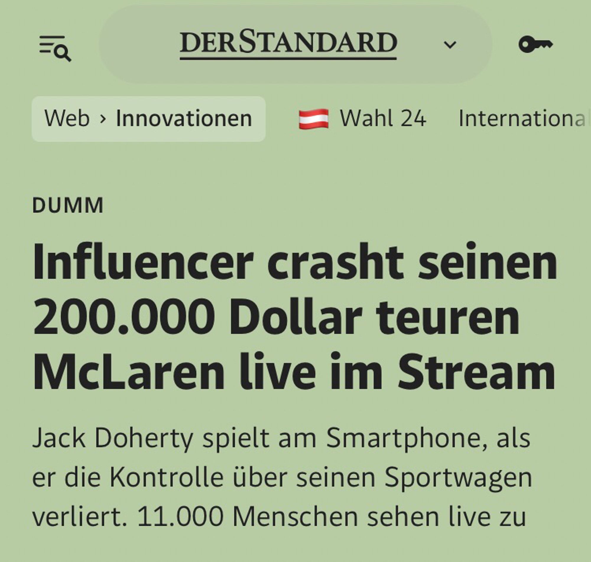 Der Standard 

DUMM

Influencer crasht seinen 200.000 Dollar teuren McLaren live im Stream
Jack Doherty spielt am Smartphone, als er die Kontrolle über seinen Sportwagen verliert. 11.000 Menschen sehen live zu