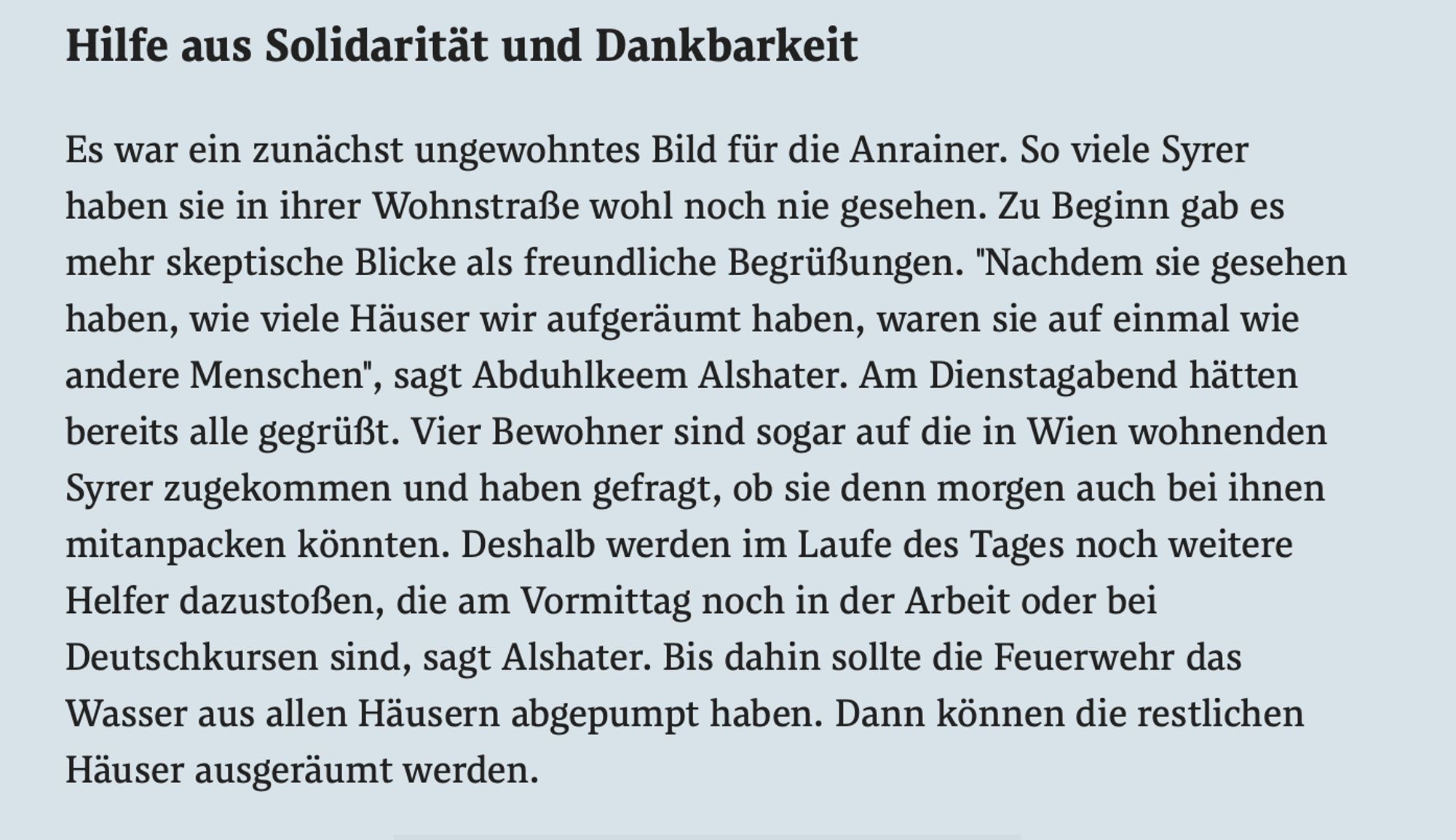 Hilfe aus Solidarität und Dankbarkeit

Es war ein zunächst ungewohntes Bild für die Anrainer. So viele Syrer haben sie in ihrer Wohnstraße wohl noch nie gesehen. Zu Beginn gab es mehr skeptische Blicke als freundliche Begrüßungen. "Nachdem sie gesehen haben, wie viele Häuser wir aufgeräumt haben, waren sie auf einmal wie andere Menschen", sagt Abduhlkeem Alshater. Am Dienstagabend hätten bereits alle gegrüßt. Vier Bewohner sind sogar auf die in Wien wohnenden Syrer zugekommen und haben gefragt, ob sie denn morgen auch bei ihnen mitanpacken könnten. Deshalb werden im Laufe des Tages noch weitere Helfer dazustoßen, die am Vormittag noch in der Arbeit oder bei Deutschkursen sind, sagt Alshater. Bis dahin sollte die Feuerwehr das Wasser aus allen Häusern abgepumpt haben. Dann können die restlichen Häuser ausgeräumt werden. (Der Standard)