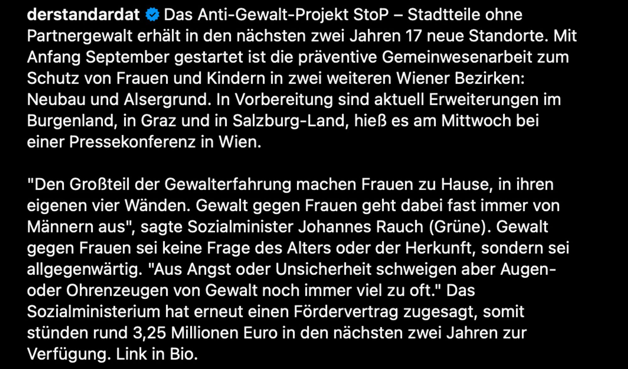 Das Anti-Gewalt-Projekt StoP – Stadtteile ohne Partnergewalt erhält in den nächsten zwei Jahren 17 neue Standorte. Mit Anfang September gestartet ist die präventive Gemeinwesenarbeit zum Schutz von Frauen und Kindern in zwei weiteren Wiener Bezirken: Neubau und Alsergrund. In Vorbereitung sind aktuell Erweiterungen im Burgenland, in Graz und in Salzburg-Land, hieß es am Mittwoch bei einer Pressekonferenz in Wien.

"Den Großteil der Gewalterfahrung machen Frauen zu Hause, in ihren eigenen vier Wänden. Gewalt gegen Frauen geht dabei fast immer von Männern aus", sagte Sozialminister Johannes Rauch (Grüne). Gewalt gegen Frauen sei keine Frage des Alters oder der Herkunft, sondern sei allgegenwärtig. "Aus Angst oder Unsicherheit schweigen aber Augen- oder Ohrenzeugen von Gewalt noch immer viel zu oft." Das Sozialministerium hat erneut einen Fördervertrag zugesagt, somit stünden rund 3,25 Millionen Euro in den nächsten zwei Jahren zur Verfügung. Link in Bio. (der Standard)