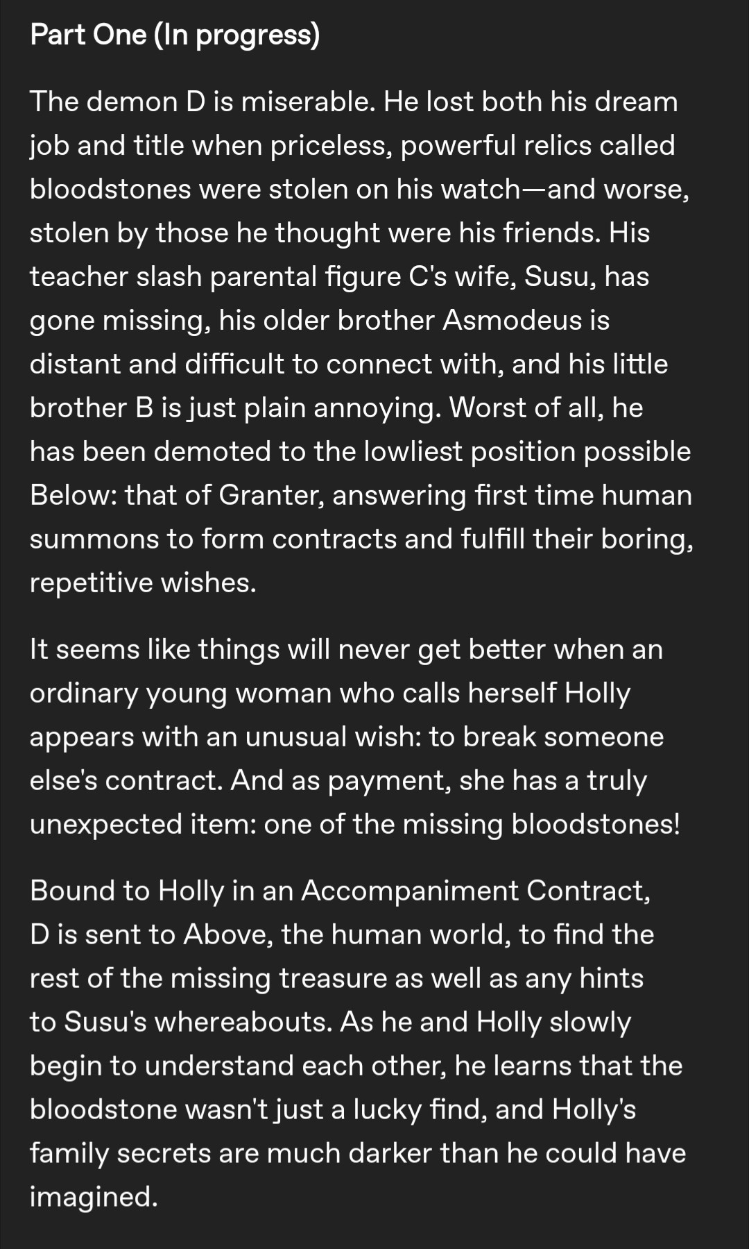 Part One (In progress)

The demon D is miserable. He lost both his dream job and title when priceless, powerful relics called bloodstones were stolen on his watch—and worse, stolen by those he thought were his friends. His teacher slash parental figure C's wife, Susu, has gone missing, his older brother Asmodeus is distant and difficult to connect with, and his little brother B is just plain annoying. Worst of all, he has been demoted to the lowliest position possible Below: that of Granter, answering first time human summons to form contracts and fulfill their boring, repetitive wishes.

It seems like things will never get better when an ordinary young woman who calls herself Holly appears with an unusual wish: to break someone else's contract. And as payment, she has a truly unexpected item: one of the missing bloodstones!

Bound to Holly in an Accompaniment Contract, D is sent to Above, the human world, to find the rest of the missing treasure as well as any hints to Susu's whereabouts. As he and Holly slowly begin to understand each other, he learns that the bloodstone wasn't just a lucky find, and Holly's family secrets are much darker than he could have imagined.