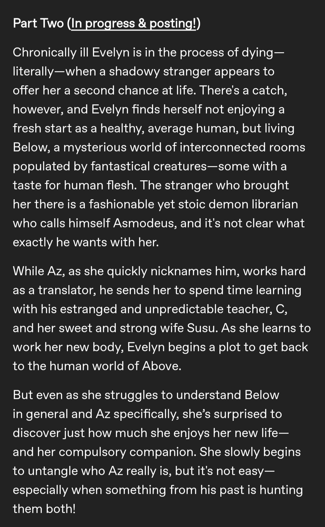 Chronically ill Evelyn is in the process of dying—literally—when a shadowy stranger appears to offer her a second chance at life. There's a catch, however, and Evelyn finds herself not enjoying a fresh start as a healthy, average human, but living Below, a mysterious world of interconnected rooms populated by fantastical creatures—some with a taste for human flesh. The stranger who brought her there is a fashionable yet stoic demon librarian who calls himself Asmodeus, and it's not clear what exactly he wants with her.

While Az, as she quickly nicknames him, works hard as a translator, he sends her to spend time learning with his estranged and unpredictable teacher, C, and her sweet and strong wife Susu. As she learns to work her new body, Evelyn begins a plot to get back to the human world of Above.

But even as she struggles to understand Below in general and Az specifically, she’s surprised to discover just how much she enjoys her new life—and her compulsory companion. She slowly begins to untangle who Az really is, but it's not easy—especially when something from his past is hunting them both!
