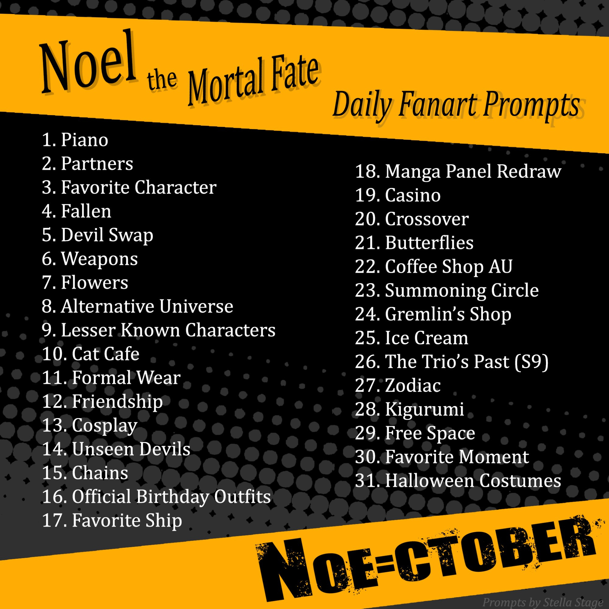 Noel the Mortal Fate

Daily Fanart Prompts

1. Piano

2. Partners

3. Favorite Character

4. Fallen

5. Devil Swap

6. Weapons

7. Flowers

8. Alternative Universe

9. Lesser Known Characters

10. Cat Cafe

11. Formal Wear

12. Friendship

13. Cosplay

14. Unseen Devils

15. Chains

16. Official Birthday Outfits

17. Favorite Ship

18. Manga Panel Redraw

19. Casino

20. Crossover

21. Butterflies

22. Coffee Shop AU

23. Summoning Circle

24. Gremlin's Shop

25. Ice Cream

26. The Trio's Past (S9)

27. Zodiac

28. Kigurumi

29. Free Space

30. Favorite Moment

31. Halloween Costumes

NOE-CTOBER