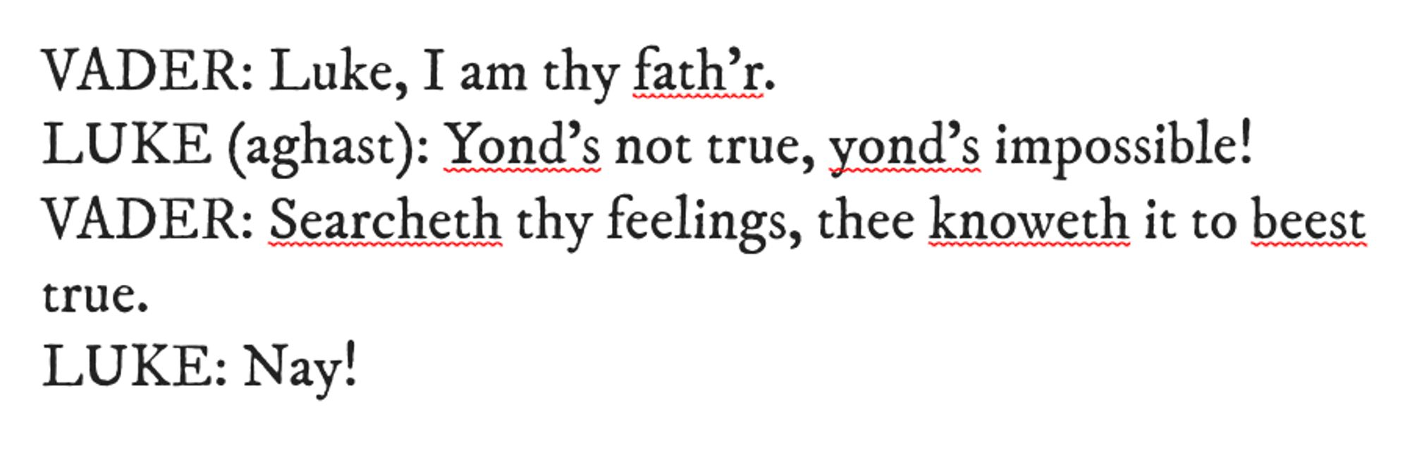 Star Wars translated into Shakespearen English:
VADER: Luke, I am thy fath'r.
LUKE (aghast): Yond's not true, yond's imposible!
VADER: Searcheth thy feelings, thee knoweth to beest true.
LUKE: Nay!