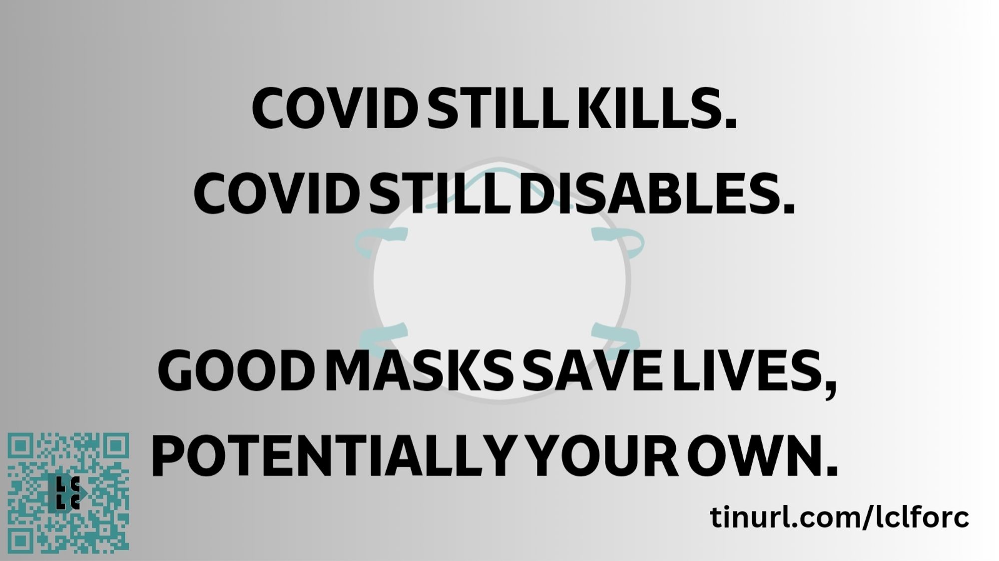 ID: A rectangular image.
Heavy black capitals say, "Covid still kills.  Covid still disables.  Good masks save lives, potentially your own."

The LCLC QR logo is small in the bottom left corner.  Bottom right is "tinyurl.com/lclforc".  Behind the writing is an image of a white respirator with teal headstraps, on a pale grey background.