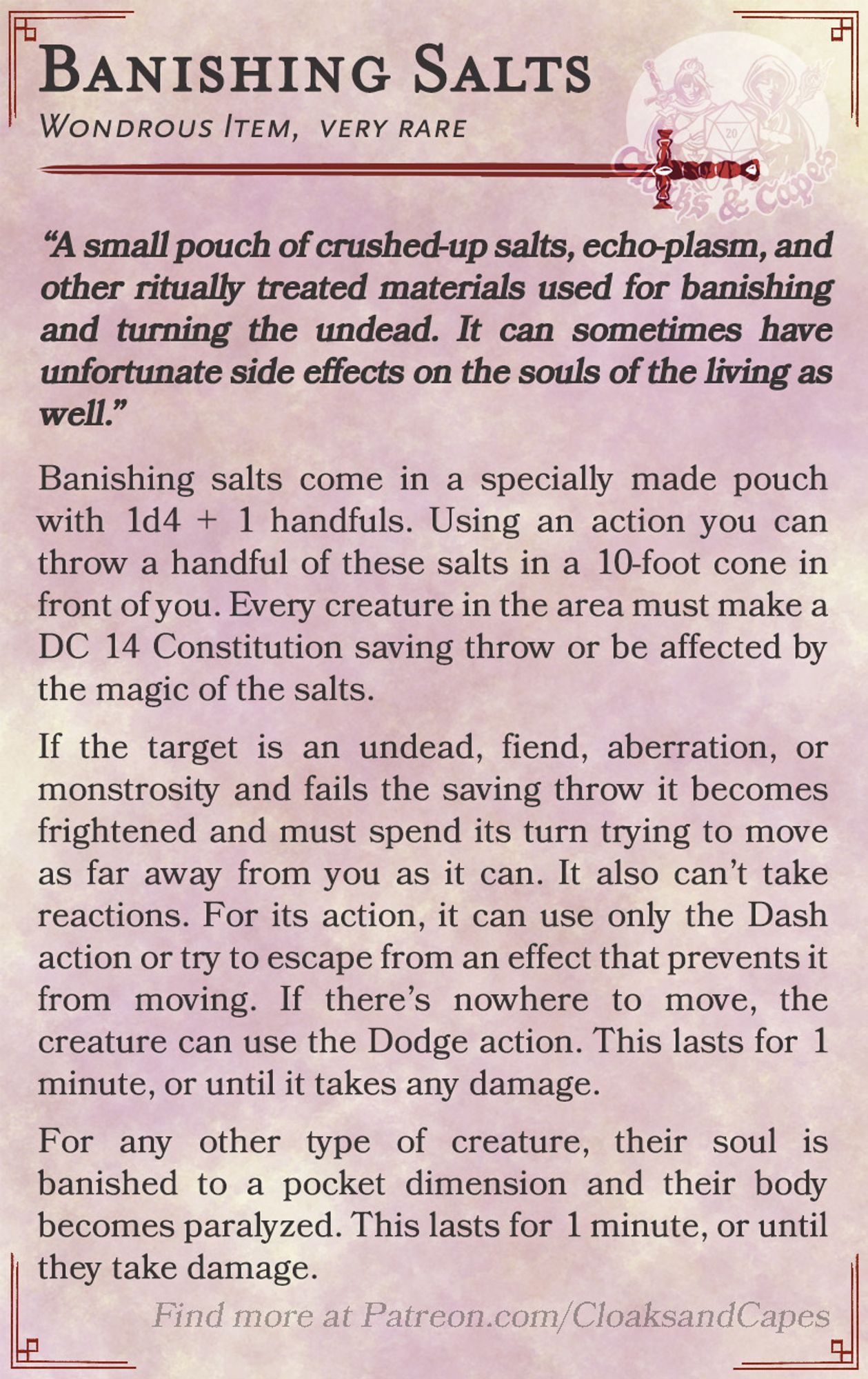 Banishing Salts
Wondrous Item, very rare

“A small pouch of crushed-up salts, echo-plasm, and other ritually treated materials used for banishing and turning the undead. It can sometimes have unfortunate side effects on the souls of the living as well.”

Banishing salts come in a specially made pouch with 1d4 + 1 handfuls. Using an action you can throw a handful of these salts in a 10-foot cone in front of you. Every creature in the area must make a DC 14 Constitution saving throw or be affected by the magic of the salts.

If the target is an undead, fiend, aberration, or monstrosity and fails the saving throw they are frightened and must spend its turns trying to move as far away from you as it can. It also can’t take reactions. For its action, it can use only the Dash action or try to escape from an effect that prevents it from moving. If there’s nowhere to move, the creature can use the Dodge action. This lasts for 1 minute, or until it takes any damage.

For any other type of creat