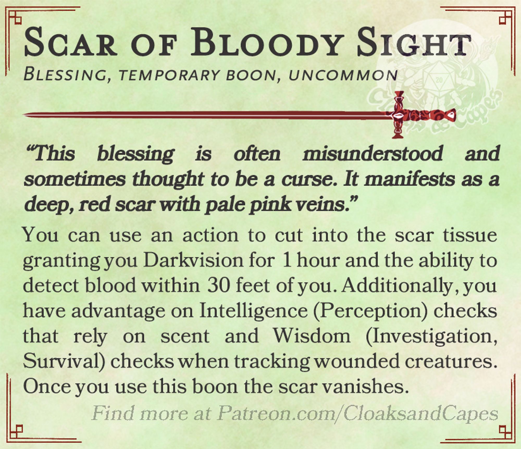 Scar of Bloody Sight

Blessing, temporary boon, uncommon

“This blessing is often misunderstood and sometimes thought to be a curse. It manifests as a deep, red scar with pale pink veins.”

You can use an action to cut into the scar tissue granting you Darkvision for 1 hour and the ability to detect blood within 30 feet of you. Additionally, you have advantage on Intelligence (Perception) checks that rely on scent and Wisdom (Investigation, Survival) checks when tracking wounded creatures. Once you use this boon the scar vanishes.